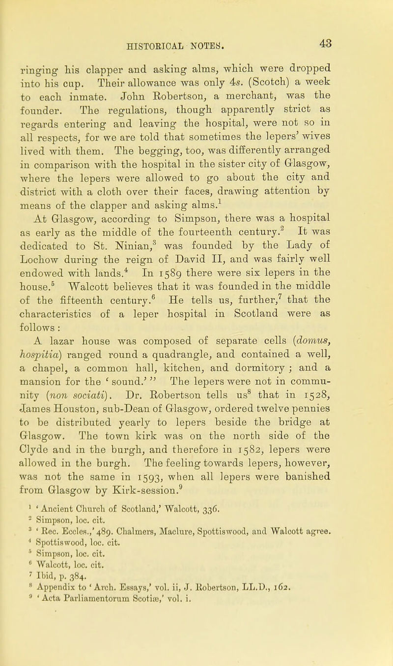 ringing his clapper and asking alms, which were dropped into his cap. Their allowance was only 4s. (Scotch) a week to each inmate. John Robertson, a merchant, was the founder. The regulations, though apparently strict as regards entering and leaving the hospital, were not so in all respects, for we are told that sometimes the lepers' wives lived with them. The begging, too, was differently arranged in comparison with the hospital in the sister city of Glasgow, where the lepers were allowed to go about the city and district with a cloth over their faces, drawing attention by means of the clapper and asking alms.1 At G-lasgow, according to Simpson, there was a hospital as early as the middle of the fourteenth century.2 It was dedicated to St. Ninian,3 was founded by the Lady of Lochow during the reign of David II, and was fairly well endowed with lands.* In 1589 there were six lepers in the house.5 Walcott believes that it was founded in the middle of the fifteenth century.6 He tells us, further,7 that the characteristics of a leper hospital in Scotland were as follows : A lazar house was composed of separate cells (domns, hospitia) ranged round a quadrangle, and contained a well, a chapel, a common hall, kitchen, and doi-mitory ; and a mansion for the f sound.' The lepers were not in commu- nity (non sociati). Dr. Robertson tells us8 that in 1528, James Houston, sub-Dean of Glasgow, ordered twelve pennies to be distributed yearly to lepers beside the bridge at Glasgow. The town kirk was on the north side of the Clyde and in the burgh, and therefore in 1582, lepers were allowed in the burgh. The feeling towards lepers, however, was not the same in 1593, when all lepers were banished from Glasgow by Kirk-session.9 1 ' Ancient Church of Scotland,' Walcott, 336. Simpson, loc. cit. 3 ' Eec. Eccles.,' 489. Chalmers, Maclure, Spottiswood, and Walcott agree. 4 Spottiswood, loc. cit. 5 Simpson, loc. cit. 6 Walcott, loc. cit. ' Ibid, p. 384. 8 Appendix to 'Arch. Essays,' vol. ii, J. ltobertson, LL.D., 162. 9 'Acta Parliamentorum Scotia),' vol. i.