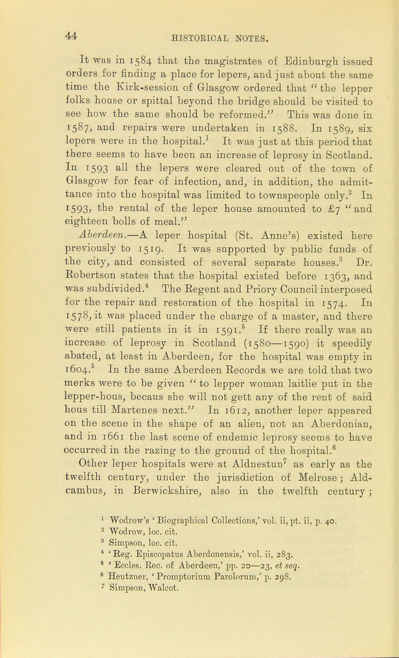 It was in 1584 that the magistrates of Edinburgh issued orders for finding a place for lepers, and just about the same time the Kirk-session of Glasgow ordered that the lepper folks house or spittal beyond the bridge should be visited to see how the same should be reformed. This was done in 1587, and repairs were undertaken in 1588. In 1589, six lepers were in the hospital.1 It was just at this period that there seems to have been an increase of leprosy in Scotland. In 1593 all the lepers were cleared out of the town of Glasgow for fear of infection, and, in addition, the admit- tance into the hospital was limited to townspeople only.2 In I593> the rental of the leper house amounted to £7 and eighteen bolls of meal. Aberdeen.—A leper hospital (St. Anne's) existed here previously to 1519. It was supported by public funds of the city, and consisted of several separate houses.3 Dr. Robertson states that the hospital existed before 1363, and was subdivided.4 The Regent and Priory Council interposed for the repair and restoration of the hospital in 1574. In 1578, it was placed under the charge of a master, and there were still patients in it in 1591.5 If there really was an increase of leprosy in Scotland (1580—1590) it speedily abated, at least in Aberdeen, for the hospital was empty in 1604.5 In the same Aberdeen Records we are told that two merks were to be given to lepper woman laitlie put in the lepper-hous, becaus she will not gett any of the rent of said hous till Martenes next. In 1612, another leper appeared on the scene in the shape of an alien, not an Aberdonian, and in 1661 the last scene of endemic leprosy seems to have occurred in the razing to the ground of the hospital.6 Other leper hospitals were at Aldnestun7 as early as the twelfth century, under the jurisdiction of Melrose; Ald- cambus, in Berwickshire, also in the twelfth century; 1 Wodrow's ' Biographical Collections,' vol. ii,pt. ii, p. 40. 2 Wodrow, loc. cit. 8 Simpson, loc. cit. 4 ' Reg. Episcopatus Aberdonensis,' vol. ii, 283. 6 ' Eccles. Eec. of Aberdeen,' pp. 20—23, et seq. 6 Heutzner, ' Promptorium Parolorum,' p. 29S. 7 Simpson, Walcot.