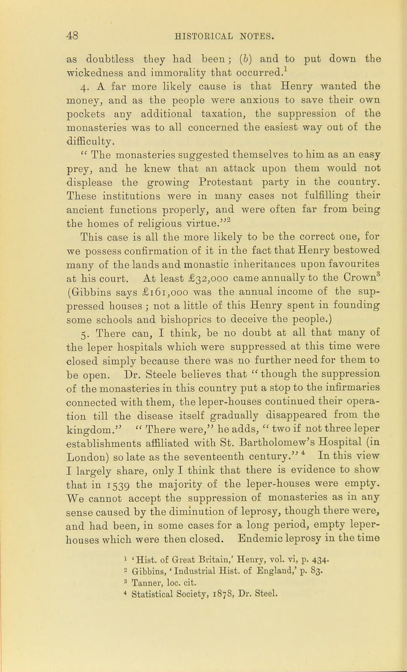 as doubtless they had been; (b) and to put down the wickedness and immorality that occurred.1 4. A far more likely cause is that Henry wanted the money, and as the people were anxious to save their own pockets auy additional taxation, the suppression of the monasteries was to all concerned the easiest way out of the difficulty.  The monasteries suggested themselves to him as an easy prey, and he knew that an attack upon them would not displease the growing Protestant party in the country. These institutions were in many cases not fulfilling their ancient functions properly, and were often far from being the homes of religious virtue.2 This case is all the more likely to be the correct one, for we possess confirmation of it in the fact that Henry bestowed many of the lands and monastic inheritances upon favourites at his court. At least £32,000 came annually to the Crown3 (Gribbins says £161,000 was the annual income of the sup- pressed houses; not a little of this Henry spent in founding some schools and bishoprics to deceive the people.) 5. There can, I think, be no doubt at all that many of the leper hospitals which were suppressed at this time were closed simply because there was no further need for them to be open. Dr. Steele believes that  though the suppression of the monasteries in this country put a stop to the infirmaries connected with them, the leper-houses continued their opera- tion till the disease itself gradually disappeared from the kingdom.  There were, he adds,  two if not three leper establishments affiliated with St. Bartholomew's Hospital (in London) so late as the seventeenth century. * In this view I largely share, only I think that there is evidence to show that in 1539 the majority of the leper-houses were empty. We cannot accept the suppression of monasteries as in any sense caused by the diminution of leprosy, though there were, and had been, in some cases for a long period, empty leper- houses which were then closed. Endemic leprosy in the time 1 ' Hist, of Great Britain,' Henry, vol. vi, p. 434. 2 Gibbins, ' Industrial Hist, of England,' p. S3. 3 Tanner, loc. cit. 4 Statistical Society, 1878, Dr. Steel.