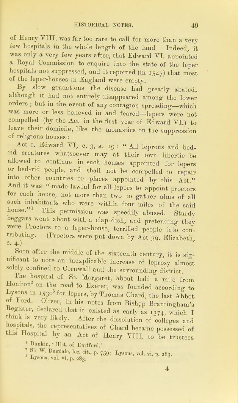 of Henry VIII. was far too rare to call for more than a very- few hospitals in the whole length of the land. Indeed, it was only a very few years after, that Edward VI. appointed a Royal Commission to enquire into the state of the leper hospitals not suppressed, and it reported (in 1547) that most of the leper-houses in England were empty. By slow gradations the disease had greatly abated, although it had not entirely disappeared among the lower orders ; but in the event of any contagion spreading—which was more or less believed in and feared—lepers were not compelled (by the Act in the first year of Edward VI.) to leave their domicile, like the monastics on the suppression of religious houses : Act 1. Edward VI, c. 3, s. 19 : All leprous and bed- rid creatures whatsoever may at their own libertie be allowed to continue in such houses appointed for lepers or bed-rid people, and shall not be compelled to repair into other countries or places appointed by this Act. And it was made lawful for all lepers to appoint proctors for each house, not more than two to gather alms of all such inhabitants who were within four miles of the said house.1 This permission was speedily abused. Sturdy beggars went about with a clap-dish, and pretending they were Proctors to a leper-house, terrified people into con- tributing. (Proctors were put down by Act 39. Elizabeth c. 4.) f Soon after the middle of the sixteenth century, it is sig- nificant to note an inexplicable increase of leprosy almost solely confined to Cornwall and the surrounding district. The hospital of St. Margaret, about half a mile from Honiton- on the road to Exeter, was founded according to Lysons in i53o3for lepers, by Thomas Chard, the last Abbot, of ford. Obver, in his notes from Bishpp Brantingham's Register, declared that it existed as early as 1374, which I think is very likely. After the dissolution of colleges and hospitals, the representatives of Chard became possessed of this Hospital by an Act of Henry VIII. to be trustees 1 Dunkin, 'Hist, of Dartford Sir W. Dugdale, loc. cit., p. 759; Lysons, vol. vi, p. 283. Lysons, vol. vi, p. 283. 4