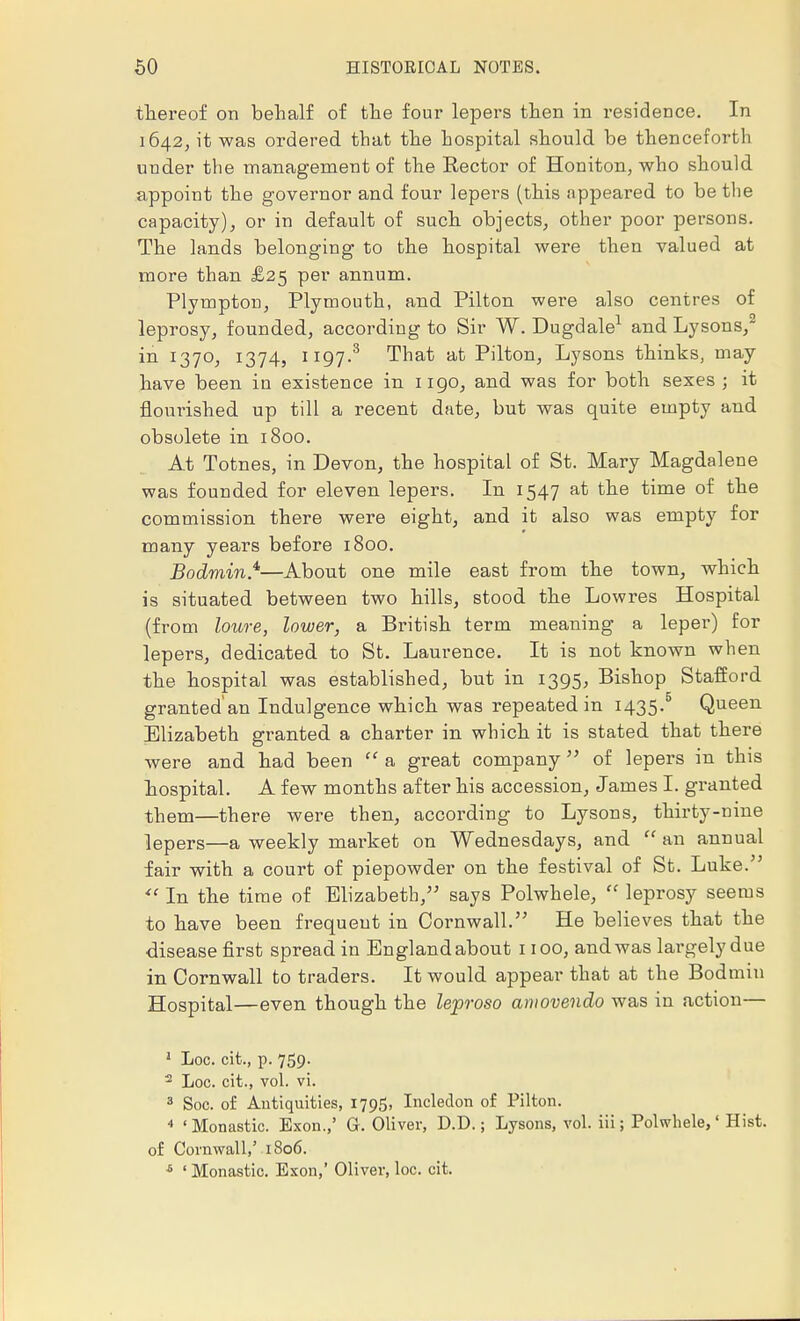 thereof on behalf of the four lepers then in residence. In 1642, it was ordered that the hospital should be thenceforth under the management of the Rector of Honiton, who should appoint the governor and four lepers (this appeared to be the capacity), or in default of such objects, other poor persons. The lands belonging to the hospital were then valued at more than £25 per annum. Plympton, Plymouth, and Pilton were also centres of leprosy, founded, according to Sir W. Dugdale1 and Lysons, in 1370, 1374, 1197.3 That at Pilton, Lysons thinks, may have been iu existence in 1190, and was for both sexes ; it flourished up till a recent date, but was quite empty and obsolete in 1800. At Totnes, in Devon, the hospital of St. Mary Magdalene was founded for eleven lepers. In 1547 at the time of the commission there were eight, and it also was empty for many years before 1800. Bodmin.4,—About one mile east from the town, which is situated between two hills, stood the Lowres Hospital (from loure, lower, a British term meaning a leper) for lepers, dedicated to St. Laurence. It is not known when the hospital was established, but in 1395, Bishop Stafford granted'an Indulgence which was repeated in 1435.5 Queen Elizabeth granted a charter in which it is stated that there were and had been  a great company  of lepers in this hospital. A few months after his accession, James I. granted them—there were then, according to Lysons, thirty-nine lepers—a weekly market on Wednesdays, and  an annual fair with a court of piepowder on the festival of St. Luke.  In the time of Elizabeth, says Polwhele,  leprosy seems to have been frequent in Cornwall. He believes that the disease first spread in England about 1100, and was largely due in Cornwall to traders. It would appear that at the Bodmin Hospital—even though the leproso aniovendo was in action— 1 Loc. cit., p. 759. 2 Loc. cit., vol. vi. 3 Soc. of Antiquities, 1795, Incledon of Pilton. 4 'Monastic. Exon.,' G. Oliver, D.D.; Lysons, vol. hi; Polwhele,' Hist, of Cornwall,' 1806. 6 ' Monastic. Exon,' Oliver, loc. cit.
