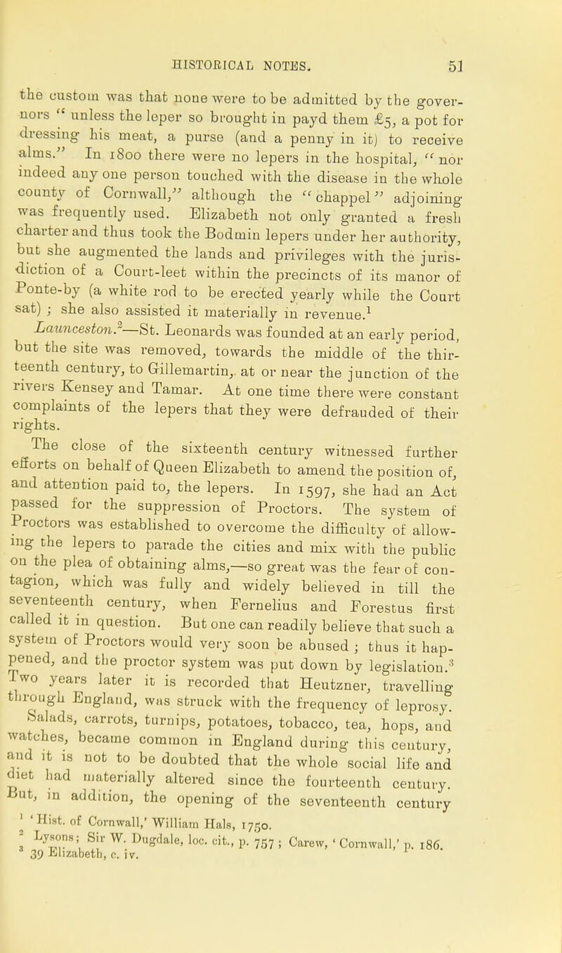 the custom was that none were to be admitted by the gover- nors unless the leper so brought in payd them £5, a pot for dressing his meat, a purse (and a penny in it) to receive alms. In 1800 there were no lepers in the hospital, nor indeed anyone person touched with the disease in the whole county of Cornwall, although the chappel adjoining was frequently used. Elizabeth not only granted a fresh charter and thus took the Bodmin lepers under her authority, but she augmented the lands and privileges with the juris- diction of a Court-leet within the precincts of its manor of Ponte-by (a white rod to be erected yearly while the Court sat) ; she also assisted it materially in revenue.1 Launceston.—St. Leonards was founded at an early period, but the site was removed, towards the middle of the thir- teenth century, to Grillemartin,. at or near the junction of the rivers Kensey and Tamar. At one time there were constant complaints of the lepers that they were defrauded of their rights. The close of the sixteenth century witnessed further efforts on behalf of Queen Elizabeth to amend the position of, and attention paid to, the lepers. In 1597, she had an Act passed for the suppression of Proctors. The system of Proctors was established to overcome the difficulty of allow- ing the lepers to parade the cities and mix with the public on the plea of obtaining alms,—so great was the fear of con- tagion, which was fully and widely believed in till the seventeenth century, when Pernelius and Forestus first called it in question. But one can readily believe that such a system of Proctors would very soon be abused ; thus it hap- pened, and the proctor system was put down by legislation.3 Two years later it is recorded that Heutzner, travelling through England, was struck with the frequency of leprosy. Salads, carrots, turnips, potatoes, tobacco, tea, hops, and watches, became common m England during this century, and it is not to be doubted that the whole social life and diet had materially altered since the fourteenth century. But, m addition, the opening of the seventeenth century 1 'Hist, of Cornwall,' William Hals, 1750. I LylT'' S!1' W- Vng^, loc. cit., p. 757 . Carew, ' Cornwall,' p. 186. 39 Elizabeth, civ.