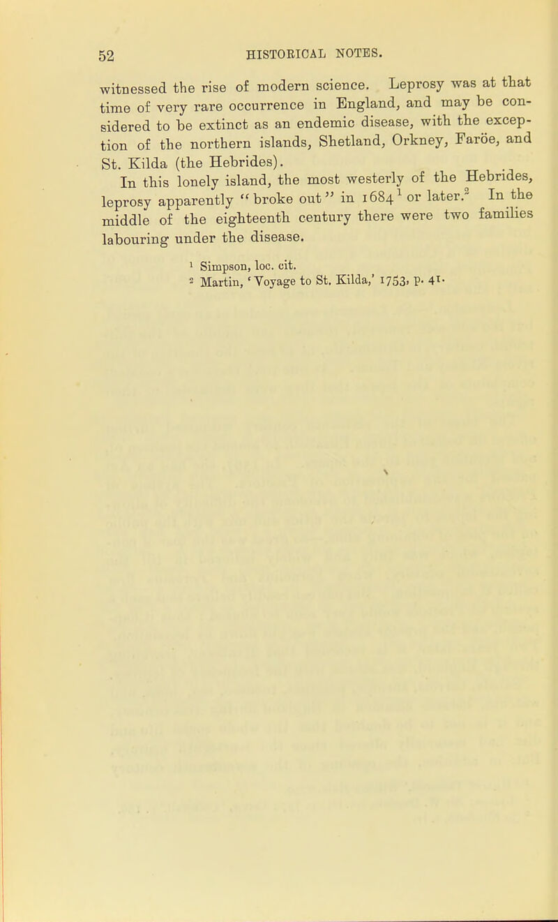 witnessed the rise of modern science. Leprosy was at that time of very rare occurrence in England, and may be con- sidered to be extinct as an endemic disease, with the excep- tion of the northern islands, Shetland, Orkney, Faroe, and St. Kilda (the Hebrides). In this lonely island, the most westerly of the Hebrides, leprosy apparently broke out» in 16841 or later.2 In the middle of the eighteenth century there were two families labouring under the disease. 1 Simpson, loc. cit. 2 Martin, 'Voyage to St. Kilda,' 1753, p. 4*-