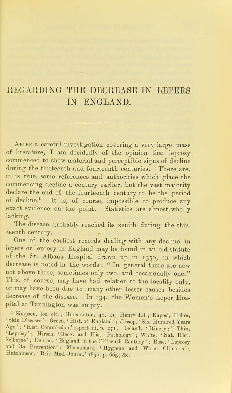IN ENGLAND. After a careful investigation covering a very large mass of literature, I am decidedly of the opinion that leprosy commenced to show material and perceptible signs of decline during the thirteenth and fourteenth centuries. There are, it is true, some references and authorities which place the commencing decline a century earlier, but the vast majority declare the end of the fourteenth century to be the period of decline.1 It is, of course, impossible to produce any exact evidence on the point. Statistics are almost wholly lacking. The disease probably reached its zenith during the thir- teenth century. One of the earliest records dealing with any decline in lepers or leprosy in England may be found in an old statute of the St. Albans Hospital drawn up in 1350, in which decrease is noted in the words : In general there are now uot above three, sometimes only two, and occasionally one. This, of course, may have had relation to the locality only, or may have been due to many other lesser causes besides decrease of the disease. In 1344 the Women's Leper Hos- pital at Tannington was empty. 1 Simpson, loc. cit. ; Plunstanton, 40, 41, Henry III; Kaposi, Hebva, ' Skin Diseases'; Green,' Hist, of England '; Jessop, ' Six Hundred Years Ago'; 'Hist. Commission,'report iii, p. 271 ; Leland, • Itinery ;' Thin, 'Leprosy'; Hirsch, ' Geog. and Hist. Pathology'; White, 'Nat. Hist. Selborne'; Denton, 'England in the Fifteenth Century*; Hose,'Leprosy and its Prevention'; Macnamara, ' Hygiene and Warm Climates'; Hutchinson, ' Brit. Med. Journ.,' 1890, p. 665 ;&c.