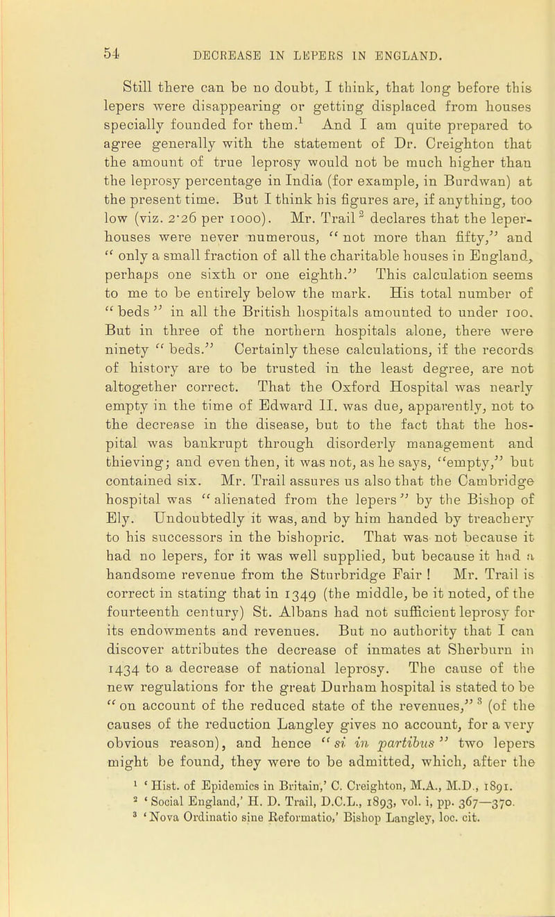 Still there can be no doubt, I think, that long before this lepers were disappearing or getting displaced from houses specially founded for them.1 And I am quite prepared to agree generally with, the statement of Dr. Creighton that the amount of true leprosy would not be much higher than the leprosy percentage in India (for example, in Burdwan) at the present time. But I think his figures are, if anything, too low (viz. 2-26 per 1000). Mr. Trail 2 declares that the leper- houses were never numerous, not more than fifty/'' and only a small fraction of all the charitable houses in England, perhaps one sixth or one eighth. This calculation seems to me to be entirely below the mai'k. His total number of beds in all the British hospitals amounted to under 100. But in three of the northern hospitals alone, there were ninety beds. Certainly these calculations, if the records of history are to be trusted in the least degree, are not altogether correct. That the Oxford Hospital was nearly empty in the time of Edward II. was due, apparently, not to the decrease in the disease, but to the fact that the hos- pital was bankrupt through disorderly management and thieving; and even then, it was not, as he says, empty, but contained six. Mr. Trail assui*es us also that the Cambridge hospital was alienated from the lepers by the Bishop of Ely. Undoubtedly it was, and by him handed by treachery to his successors in the bishopric. That was not because it had no lepers, for it was well supplied, but because it had a handsome revenue from the Stnrbridge Fair ! Mr. Trail is correct in stating that in 1349 (the middle, be it noted, of the fourteenth century) St. Albans had not sufficient leprosy for its endowments and revenues. But no authority that I can discover attributes the decrease of inmates at Sherburn in 1434 to a decrease of national leprosy. The cause of the new regulations for the great Durham hospital is stated to be on account of the reduced state of the revenues, 8 (of the causes of the reduction Langley gives no account, for a very obvious reason), and hence si in partibus two lepers might be found, they were to be admitted, which, after the 1 « Hist, of Epidemics in Britain,' C. Creighton, M.A., M.D., 1891. s ' Social England,' H. D. Trail, D.C.L., 1893, vol. i, pp. 367—370. 3 ' Nova Ordinatio sine Reformatio,' Bishop Langley, loc. cit.