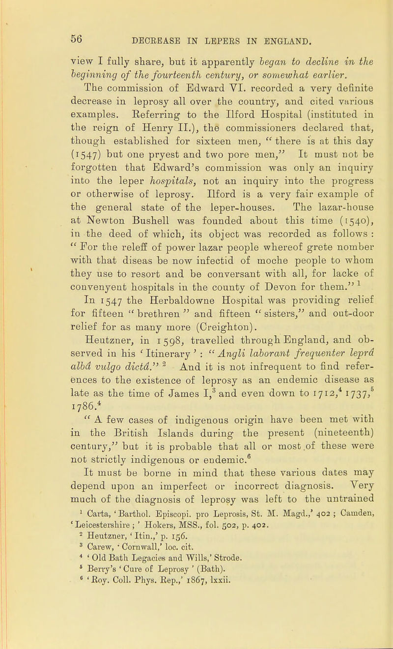 view I fully share, but it apparently began to decline in the beginning of the fourteenth century, or somewhat earlier. The commission of Edward VI. recorded a very definite decrease in leprosy all over the country, and cited various examples. Beferring to the Ilford Hospital (instituted in the reign of Henry II.), the commissioners declared that, though established for sixteen men, there is at this day (1547) but one pryest and two pore men/' It must not be forgotten that Edward's commission was only an inquiry into the leper hospitals, not an inquiry into the progress or otherwise of leprosy. Ilford is a very fair example of the general state of the leper-houses. The lazar-house at Newton Bushell was founded about this time (1540), in the deed of which, its object was recorded as follows : For the releff of power lazar people whereof grete nomber with that diseas be now infectid of moche people to whom they use to resort and be conversant with all, for lacke of convenyent hospitals in the county of Devon for them. 1 In 1547 the Herbaldowne Hospital was providing relief for fifteen brethren and fifteen sisters, and out-door relief for as many more (Oreighton). Heutzner, in 1598, travelled through England, and ob- served in his ' Itinerary ' : Angli labor ant frequenter lepra alba vulgo dicta.' 3 And it is not infrequent to find refer- ences to the existence of leprosy as an endemic disease as late as the time of James I,3 and even down to 1712,4 1737,5 1786.* A few cases of indigenous origin have been met with in the British Islands during the present (nineteenth) century, but it is probable that all or most of these were not strictly indigenous or endemic.6 It must be borne in mind that these various dates maj7 depend upon an imperfect or incorrect diagnosis. Very much of the diagnosis of leprosy was left to the untrained 1 Carta, ' Barthol. Episcopi. pro Leprosis, St. M. Magd.,' 402 ; Camden, 'Leicestershire ; ' Hokers, MSS., fol. 502, p. 402. 2 Heutzner, ' Itin.,' p. 156. 3 Carew, * Cornwall,' loc. cit. 4 ' Old Bath Legacies and Wills,' Strode. 5 Berry's ' Cure of Leprosy ' (Bath). 6 ' Eoy. Coll. Phys. Eep.,' 1867, lxxii.