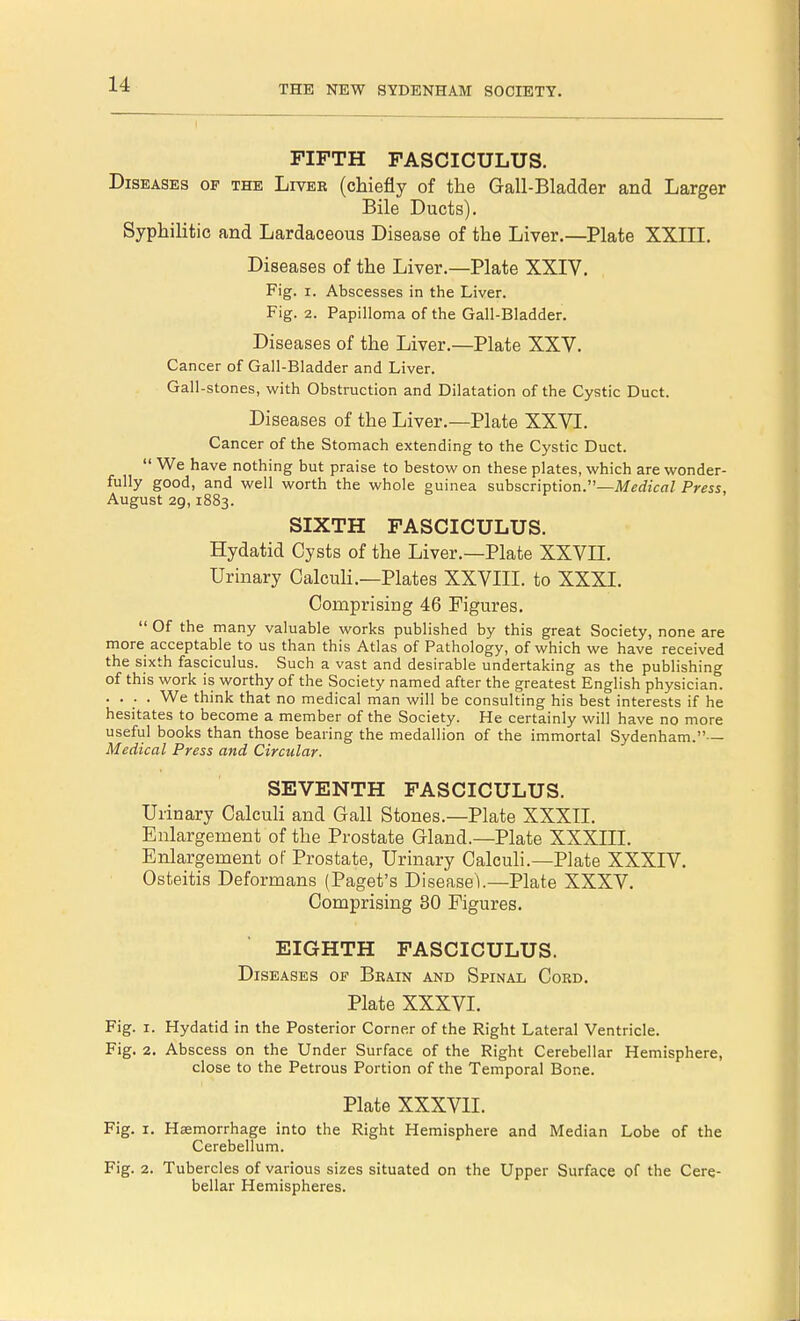 THE NEW SYDENHAM SOCIETY. FIFTH FASCICULUS. Diseases of the Liver (chiefly of the Gall-Bladder and Larger Bile Ducts). Syphilitic and Lardaceous Disease of the Liver.—Plate XXIII. Diseases of the Liver.—Plate XXIV. Fig. i. Abscesses in the Liver. Fig. 2. Papilloma of the Gall-Bladder. Diseases of the Liver.—Plate XXV. Cancer of Gail-Bladder and Liver. Gall-stones, with Obstruction and Dilatation of the Cystic Duct. Diseases of the Liver.—Plate XXVI. Cancer of the Stomach extending to the Cystic Duct.  We have nothing but praise to bestow on these plates, which are wonder- fully good, and well worth the whole guinea subscription.—Medical Press, August 29,1883. SIXTH FASCICULUS. Hydatid Cysts of the Liver.—Plate XXVII. Urinary Calculi.—Plates XXVIII. to XXXI. Comprising 46 Figures.  Of the many valuable works published by this great Society, none are more acceptable to us than this Atlas of Pathology, of which we have received the sixth fasciculus. Such a vast and desirable undertaking as the publishing of this work is worthy of the Society named after the greatest English physician. .... We think that no medical man will be consulting his best interests if he hesitates to become a member of the Society. He certainly will have no more useful books than those bearing the medallion of the immortal Sydenham. Medical Press and Circular. SEVENTH FASCICULUS. Urinary Calculi and Gall Stones.—Plate XXXII. Enlargement of the Prostate Gland.—Plate XXXIII. Enlargement of Prostate, Urinary Calculi.—Plate XXXIV. Osteitis Deformans (Paget's Disease1).—Plate XXXV. Comprising 30 Figures. EIGHTH FASCICULUS. Diseases of Brain and Spinal Cord. Plate XXXVI. Fig. 1. Hydatid in the Posterior Corner of the Right Lateral Ventricle. Fig. 2. Abscess on the Under Surface of the Right Cerebellar Hemisphere, close to the Petrous Portion of the Temporal Bone. Plate XXXVII. Fig. 1. Haemorrhage into the Right Hemisphere and Median Lobe of the Cerebellum. Fig. 2. Tubercles of various sizes situated on the Upper Surface of the Cere- bellar Hemispheres.