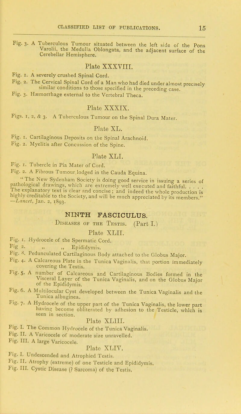 Fig. 3. A Tuberculous Tumour situated between the left side of the Pons Varolii, the Medulla Oblongata, and the adjacent surface of the Cerebellar Hemisphere. Plate XXXVIII. Fig. 1. A severely crushed Spinal Cord. Fig. 2. The Cervical Spinal Cord of a Man who had died under almost precisely similar conditions to those specified in the preceding case. Fig. 3. Haemorrhage external to the Vertebral Theca. Plate XXXIX. Figs. 1, 2, <t 3. A Tuberculous Tumour on the Spinal Dura Mater. Plate XL. Fig. 1. Cartilaginous Deposits on the Spinal Arachnoid. Fig. 2. Myelitis after Concussion of the Spine. Plate XLI. Fig. 1. Tubercle in Pia Mater of Cord. Fig. 2. A Fibrous Tumour,lodged in the Cauda Equina.  The New Sydenham Society is doing good service in issuing a series of pathological drawings, which are extremely well executed and faithful The explanatory text is clear and concise; and indeed the whole production is highly creditable to the Society, and will be much appreciated by its members. —Lancet, Jan. 2, 1893. NINTH FASCICULUS. Diseases of the Testis. (Part I.) Plate XLII. Fig. 1. Hydrocele of the Spermatic Cord. F,'g 2. „ „ Epididymis. Fig. X. Pedunculated Cartilaginous Body attached to the Globus Major. Fig. 4. A Calcareous Plate in the Tunica Vaginalis, that portion immediately covering the Testis. Fig. 5. A number of Calcareous and Cartilaginous Bodies formed in the Visceral Layer of the Tunica Vaginalis, and on the Globus Major of the Epididymis. Fig. 6. A Multilocular Cyst developed between the Tunica Vaginalis and the Tunica albuginea. Fig. 7. A Hydrocele of the upper part of the Tunica Vaginalis, the lower part having become obliterated by adhesion to the Testicle, which is seen in section. Plate XLIII. Fig. I. The Common Hydrocele of the Tunica Vaginalis. Fig. II. A Varicocele of moderate size unravelled. Fig. III. A large Vari cocele. Plate XLIV. Fig. I. Undescended and Atrophied Testis. Fig. II. Atrophy (extreme) of one Testicle and Epididymis. Fig. III. Cystic Disease (? Sarcoma) of the Testis.