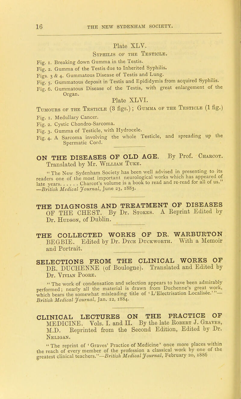 Plate XLV. Syphilis of the Testicle. Fig. i. Breaking down Gumma in the Testis. Fig. 2. Gumma of the Testis due to Inherited Syphilis. Figs. 3 & 4. Gummatous Disease of Testis and Lung. Fig. 5. Gummatous deposit in Testis and Epididymis from acquired Syphilis. Fig. 6. Gummatous Disease of the Testis, with great enlargement of the Organ. Plate XLVI. Tumours of the Testicle (3 figs.); Gumma of the Testicle (1 fig.) Fig. 1. Medullary Cancer. Fig. 2. Cystic Chondro-Sarcoma. Fig. 3. Gumma of Testicle, with Hydrocele. Fig. 4. A Sarcoma involving the whole Testicle, and spreading up the Spermatic Cord. ON THE DISEASES OF OLD AGE. By Prof. Charcot. Translated by Mr. William Tuke.  The New Sydenham Society has been well advised in presenting to its readers one of the most important neurological works which has appeared of late years Charcot's volume is a book to read and re-read for all of us.' —British Medical Journal, June 23, 1883. THE DIAGNOSIS AND TREATMENT OF DISEASES OF THE CHEST. By Dr. Stokes. A Beprint Edited by Dr. Hudson, of Dublin. THE COLLECTED WORKS OF DR. WARBURTON BEGBIE. Edited by Dr. Dyce Duckworth. With a Memoir and Portrait. SELECTIONS FROM THE CLINICAL WORKS OF DB. DUCHENNE (of Boulogne). Translated and Edited by Dr. Vivian Poore.  The work of condensation and selection appears to have been admirably performed; nearly all the material is drawn from Duchenne's great work, which bear's the somewhat misleading title of ' L'Electrisation Localis6e.' — British Medical Journal, Jan. 12, 1884. CLINICAL LECTURES ON THE PRACTICE OF MEDICINE. Vols. I. and II. By tbe late Bobert J. Graves, M.D. Beprinted from the Second Edition, Edited by Dr. Neligan. The reprint of 'Graves' Practice of Medicine' once more places within the reach of every member of the profession a classical work by one of the greatest clinical teachers.—British Medical Journal, February 20, 1886