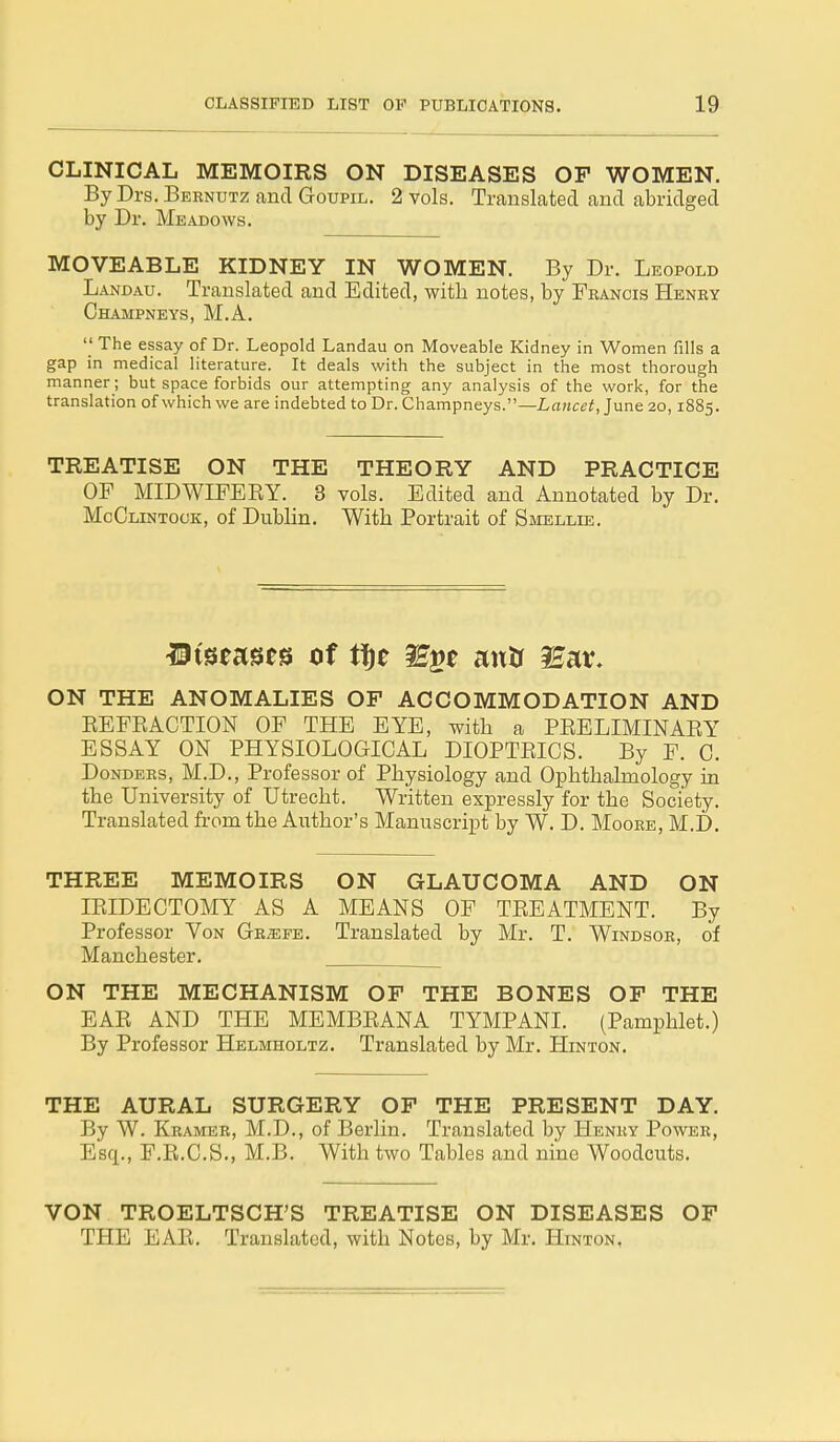 CLINICAL MEMOIRS ON DISEASES OF WOMEN. By Drs. Bernutz and Goupil. 2 vols. Translated and abridged by Dr. Meadows. MOVEABLE KIDNEY IN WOMEN. By Dr. Leopold Landau. Translated and Edited, with notes, by Francis Henry Champneys, M.A.  The essay of Dr. Leopold Landau on Moveable Kidney in Women fills a gap in medical literature. It deals with the subject in the most thorough manner; but space forbids our attempting any analysis of the work, for the translation of which we are indebted to Dr. Champneys.—Lancet, June 20,1885. TREATISE ON THE THEORY AND PRACTICE OP MIDWIFERY. 3 vols. Edited and Annotated by Dr. McClintock, of Dublin. With Portrait of Smellie. Mwzws of tfje 3££t mxtf ^ar. ON THE ANOMALIES OF ACCOMMODATION AND REFRACTION OF THE EYE, with a PRELIMINARY ESSAY ON PHYSIOLOGICAL DIOPTRICS. By F. C. Donders, M.D., Professor of Physiology and Ophthalmology in the University of Utrecht. Written expressly for the Society. Translated from the Author's Manuscript by W. D. Moore, M.D. THREE MEMOIRS ON GLAUCOMA AND ON IRIDECTOMY AS A MEANS OF TREATMENT. By Professor Von Gr^efe. Translated by Mr. T. Windsor, of Manchester. ON THE MECHANISM OF THE BONES OF THE EAR AND THE MEMBRANA TYMPANI. (Pamphlet.) By Professor Helmholtz. Translated by Mr. Hinton. THE AURAL SURGERY OF THE PRESENT DAY. By W. Kramer, M.D., of Berlin. Translated by Henry Power, Esq., F.R.C.S., M.B. With two Tables and nine Woodcuts. VON TROELTSCH'S TREATISE ON DISEASES OF THE EAR. Translated, with Notes, by Mr. Hinton,