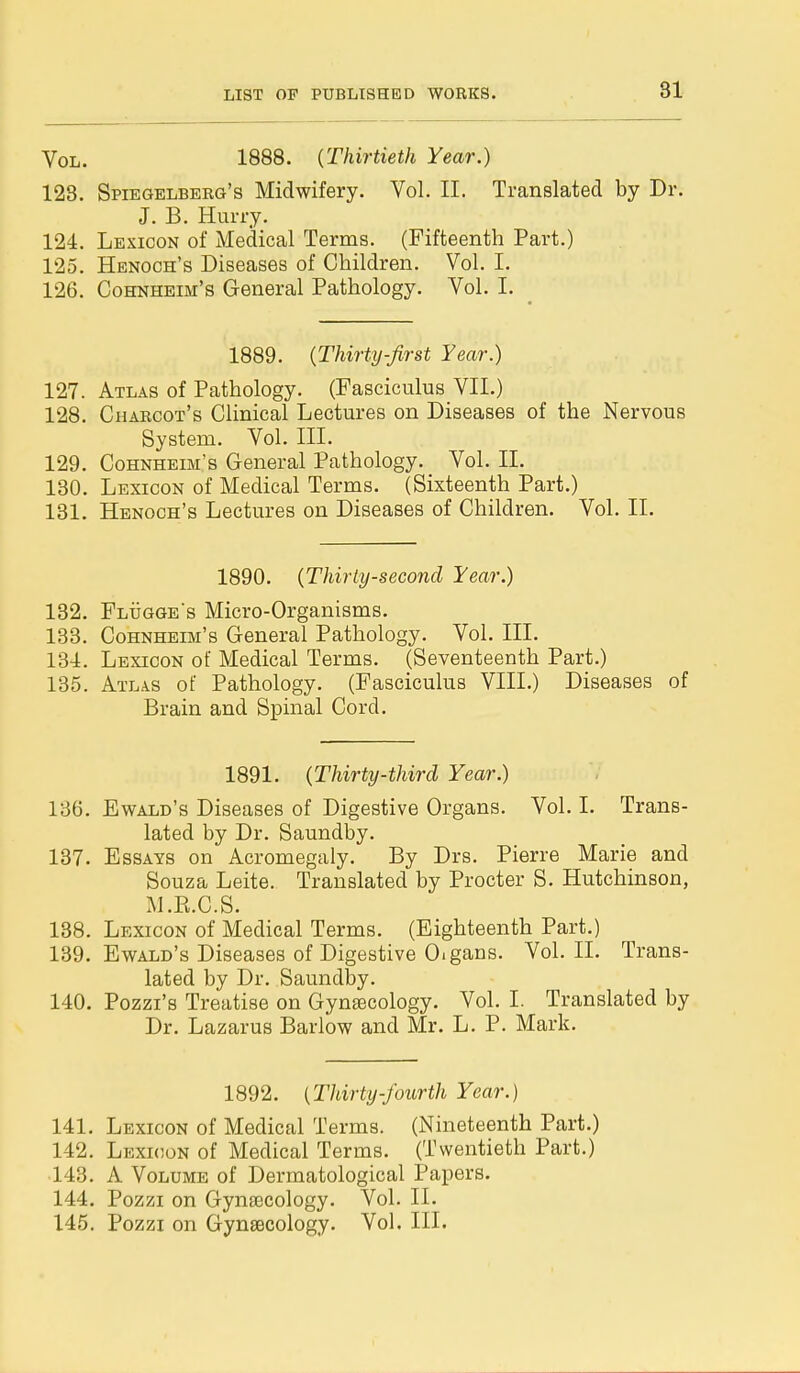 Vol. 1888. {Thirtieth Year.) 123. Spiegelberg's Midwifery. Vol. II. Translated by Dr. J. B. Hurry. 124. Lexicon of Medical Terms. (Fifteenth Part.) 125. Henoch's Diseases of Children. Vol. I. 126. Cohnheim's General Pathology. Vol. I. 1889. (Thirty-first Year.) 127. Atlas of Pathology. (Fasciculus VII.) 128. Charcot's Clinical Lectures on Diseases of the Nervous System. Vol. III. 129. Cohnheim's General Pathology. Vol. II. 130. Lexicon of Medical Terms. (Sixteenth Part.) 131. Henoch's Lectures on Diseases of Children. Vol. II. 1890. (Thirty-second Year.) 132. Flugge's Micro-Organisms. 133. Cohnheim's General Pathology. Vol. III. 134. Lexicon of Medical Terms. (Seventeenth Part.) 135. Atlas of Pathology. (Fasciculus VIII.) Diseases of Brain and Spinal Cord. 1891. (Thirty-third Year.) 136. Ewald's Diseases of Digestive Organs. Vol. I. Trans- lated by Dr. Saundby. 137. Essays on Acromegaly. By Drs. Pierre Marie and Souza Leite. Translated by Procter S. Hutchinson, M.B.C.S. 138. Lexicon of Medical Terms. (Eighteenth Part.) 139. Ewald's Diseases of Digestive O.gans. Vol. II. Trans- lated by Dr. Saundby. 140. Pozzi's Treatise on Gynecology. Vol. I. Translated by Dr. Lazarus Barlow and Mr. L. P. Mark. 1892. {Thirty-fourth Year.) 141. Lexicon of Medical Terms. (Nineteenth Part.) 142. Lexicon of Medical Terms. (Twentieth Part.) 143. A Volume of Dermatological Papers. 144. Pozzi on Gynaecology. Vol. II. 145. Pozzi on Gynecology. Vol. III.