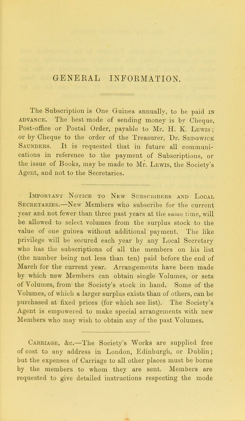 GENERAL INFORMATION. The Subscription is One Guinea annually, to be paid in advance. The best mode of sending money is by Cheque, Post-office or Postal Order, payable to Mr. H. K. Lewis ; or by Cheque to the order of the Treasurer, Dr. Sedgwick Saunders. It is requested that in future all communi- cations in reference to the payment of Subscriptions, or the issue of Books, may be made to Mr. Lewis, the Society's Agent, and not to the Secretaries. Important Notice to New Subscribers and Local Secretaries.—New Members who subscribe for the current year and not fewer than three past years at the same time, will be allowed to select volumes from the surplus stock to the value of one guinea without additional payment. The like privilege will be secured each year by any Local Secretary who has the subscriptions of all the members on his list (the number being not less than ten) paid before the end of March for the current year. Arrangements have been made by which new Members can obtain single Volumes, or sets of Volumes, from the Society's stock in hand. Some of the Volumes, of which a larger surplus exists than of others, can be purchased at fixed prices (for which see list). The Society's Agent is empowered to make special arrangements with new Members who may wish to obtain any of the past Volumes. Carriage, &c.—The Society's Works are supplied free of cost to any address in London, Edinburgh, or Dublin; but the expenses of Carriage to all other places must be borne by the members to whom they are sent. Members are requested to give detailed instructions respecting the mode