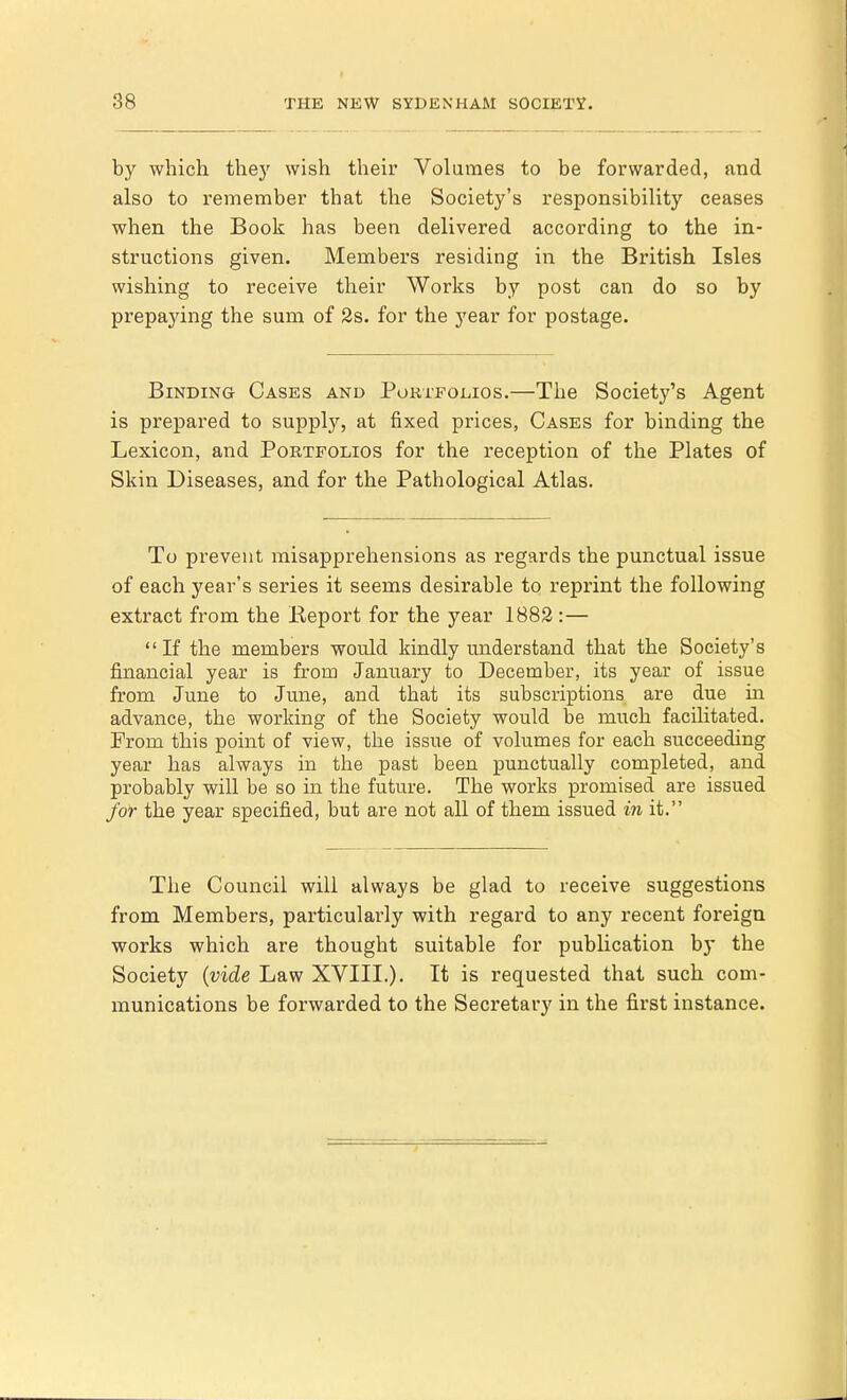 by which they wish their Volumes to be forwarded, and also to remember that the Society's responsibility ceases when the Book has been delivered according to the in- structions given. Members residing in the British Isles wishing to receive their Works by post can do so by prepaying the sum of 2s. for the year for postage. Binding Cases and Portfolios.—The Society's Agent is prepared to supply, at fixed prices, Cases for binding the Lexicon, and Portfolios for the reception of the Plates of Skin Diseases, and for the Pathological Atlas. To prevent misapprehensions as regards the punctual issue of each year's series it seems desirable to reprint the following extract from the Report for the year 1882:— If the members would kindly understand that the Society's financial year is from January to December, its year of issue from June to June, and that its subscriptions are due in advance, the working of the Society would be much facilitated. From this point of view, the issue of volumes for each succeeding year has always in the past been punctually completed, and probably will be so in the future. The works promised are issued for the year specified, but are not all of them issued in it. The Council will always be glad to receive suggestions from Members, particularly with regard to any recent foreign works which are thought suitable for publication by the Society (vide Law XVIII.). It is requested that such com- munications be forwarded to the Secretary in the first instance.