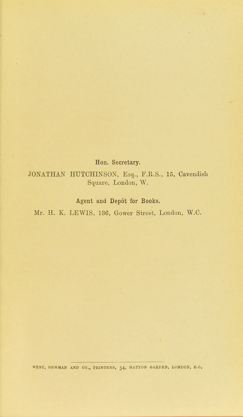 Hon. Secretary. JONATHAN HUTCHINSON, Esq., F.K.S., 15, Cavendish Square, London, W. Agent and Depot for Books. Mr. H. K. LEWIS, 136, Gower Street, London, W.C. WEST, NRWMAN AND CO., PRINTERS, 54, HATTON GARDEN, LONDON, E.G.