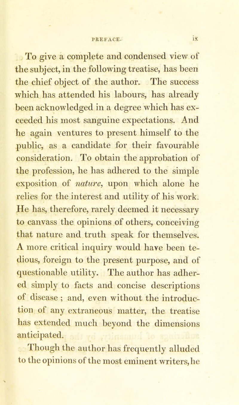 To give a complete and condensed view of the subject, in the following treatise, has been the chief object of the author. The success which has attended his labours, has already been acknowledged in a degree which has ex- ceeded his most sanguine expectations. And he again ventures to present himself to the public, as a candidate for their favourable consideration. To obtain the approbation of the profession, he has adhered to the simple exposition of nature, upon which alone he relies for the interest and utility of his work. He has, therefore, rarely deemed it necessary to canvass the opinions of others, conceiving that nature and truth speak for themselves. A more critical inquiry would have been te- dious, foreign to the present purpose, and of questionable utility. The author has adher- ed simply to facts and concise descriptions of disease ; and, even without the introduc- tion of any extraneous matter, the treatise has extended much beyond the dimensions anticipated. Though the author has frequently alluded to the opinions of the most eminent writers, he