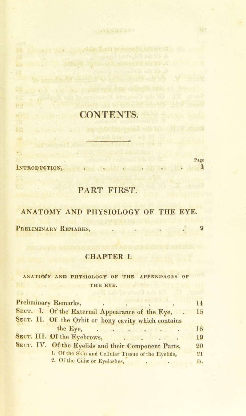 CONTENTS. Page Introduction, ...... 1 PART FIRST. ANATOMY AND PHYSIOLOGY OF THE EYE. Preliminary Remarks, . . . . 9 CHAPTER I. ANATOftfY AND PHYSIOLOGY OF THE APPENDAGES OF THE EYE. Preliminary Remarks, . . . . 14 Sect. I. Of the External Appearance of the Eye, . 15 Sect. II. Of the Orbit or bony cavity which contains the Eye, 16 Sect. III. Of the Eyebrows, .... 19 Sect. IV. Of the Eyelids and their Component Parts, 20 1. Of the Skin and Cellular Tissue of the Eyelids, 21 2. Of the Ciliae or Eyelashes, . . ib.