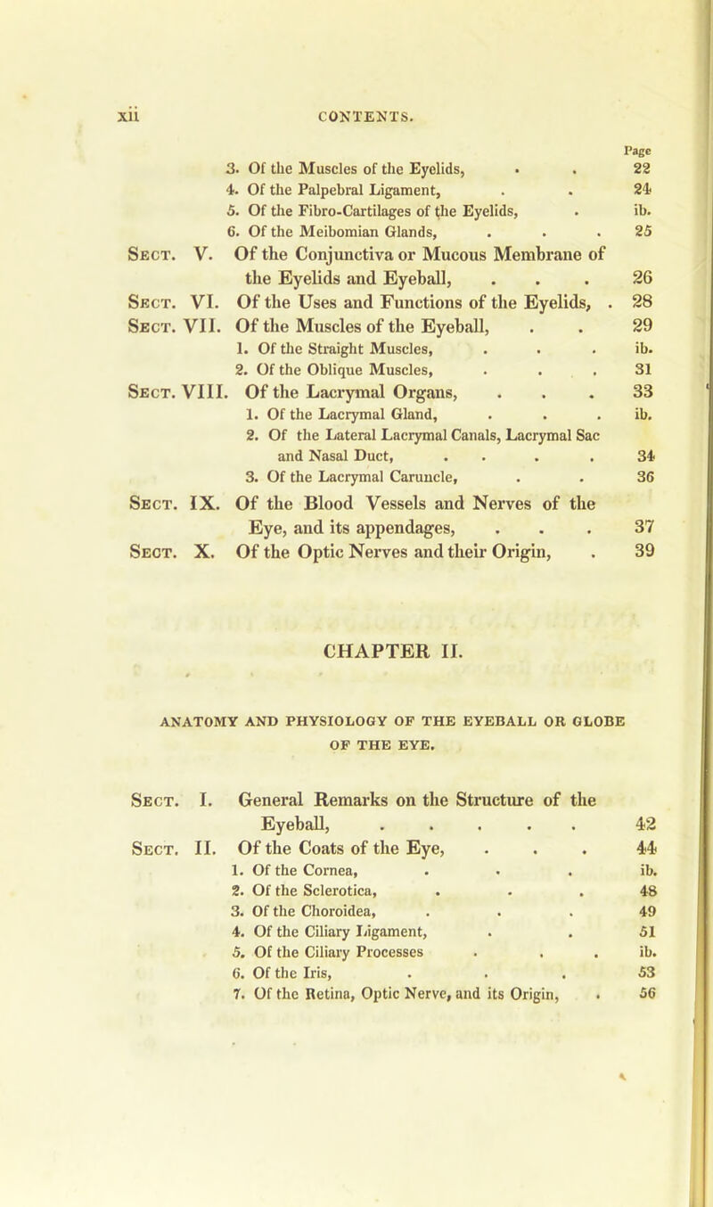 Page 3. Of the Muscles of the Eyelids, • . 22 4. Of the Palpebral Ligament, . . 24 5. Of the Fibro-Cartilages of the Eyelids, . ib. C. Of the Meibomian Glands, . . .25 Sect. V. Of tlie Conjunctiva or Mucous Membrane of the Eyelids and Eyeball, ... 26 Sect. VI. Of the Uses and Functions of the Eyelids, . 28 Sect. VII. Of the Muscles of the Eyeball, . . 29 1. Of the Straight Muscles, . . . ib. 2. Of the Oblique Muscles, . . .31 Sect. VIII. Of the Lacrymal Organs, ... 33 1. Of the Lacrymal Gland, . . . ib. 2. Of the Lateral Lacrymal Canals, Lacrymal Sac and Nasal Duct, . . . .34 3. Of the Lacrymal Caruncle, . . 36 Sect. IX. Of the Blood Vessels and Nerves of the Eye, and its appendages, ... 37 Sect. X. Of the Optic Nerves and their Origin, . 39 CHAPTER II. ANATOMY AND PHYSIOLOGY OF THE EYEBALL OR GLOBE OF THE EYE. Sect. I. General Remarks on the Structure of the Eyeball, ..... 42 Sect. II. Of the Coats of the Eye, ... 44 1. Of the Cornea, . . . ib. 2. Of the Sclerotica, ... 48 3. Of the Choroidea, ... 49 4. Of the Ciliary Ligament, . . 51 5. Of the Ciliary Processes . . . ib. 6. Of the Iris, ... 53 7. Of the Retina, Optic Nerve, and its Origin, . 56 *