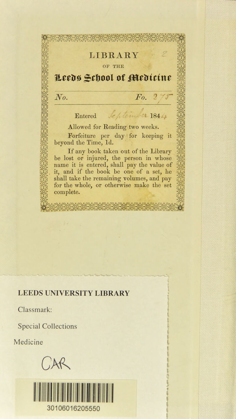 LIBRARY OF THE 3Lttif^ S^tiool of Metficim No. Fo. ? Entered Allowed for Reading two weeks. Forfeiture per day for keeping it beyond the Time, Id. If any book taken out of the Library be lost or injured, the person in whose name it is entered, shall pay the value of it, and if the book be one of a set, he shall take the remaining volumes, and pay for the whole, or otherwise make the set complete. LEEDS UNIVERSITY LIBRARY Classmark: Special Collections Medicine 30106016205550