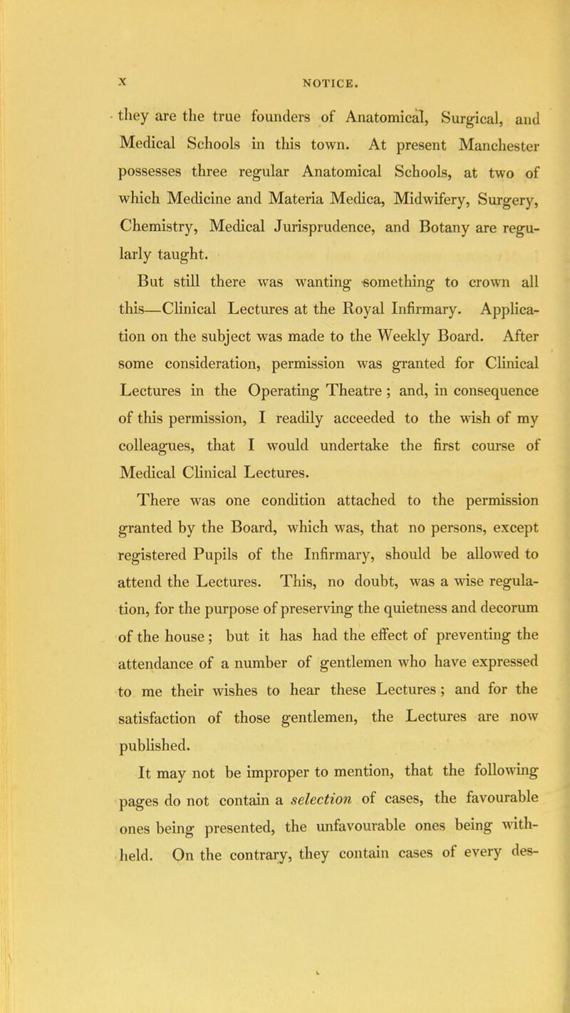 they are the true founders of Anatomical, Surgical, and Medical Schools in this town. At present Manchester possesses three regular Anatomical Schools, at two of which Medicine and Materia Medica, Midwifery, Surgery, Chemistry, Medical Jurisprudence, and Botany are regu- larly taught. But still there was wanting something to crown all this—Clinical Lectures at the Royal Infirmary. Applica- tion on the subject was made to the Weekly Board. After some consideration, permission was granted for Clinical Lectures in the Operating Theatre; and, in consequence of this permission, I readily acceeded to the wash of my colleagues, that I would undertake the first course of Medical Clinical Lectures. There was one condition attached to the permission granted by the Board, which was, that no persons, except registered Pupils of the Infirmary, should be allowed to attend the Lectures. This, no doubt, was a wise regula- tion, for the purpose of preserving the quietness and decorum of the house ; but it has had the eifect of preventing the attendance of a number of gentlemen who have expressed to, me their wishes to hear these Lectures; and for the satisfaction of those gentlemen, the Lectures are now published. It may not be improper to mention, that the following pages do not contain a selection of cases, the favourable ones being presented, the unfavourable ones being with- lield. On the contrary, they contain cases of every des-