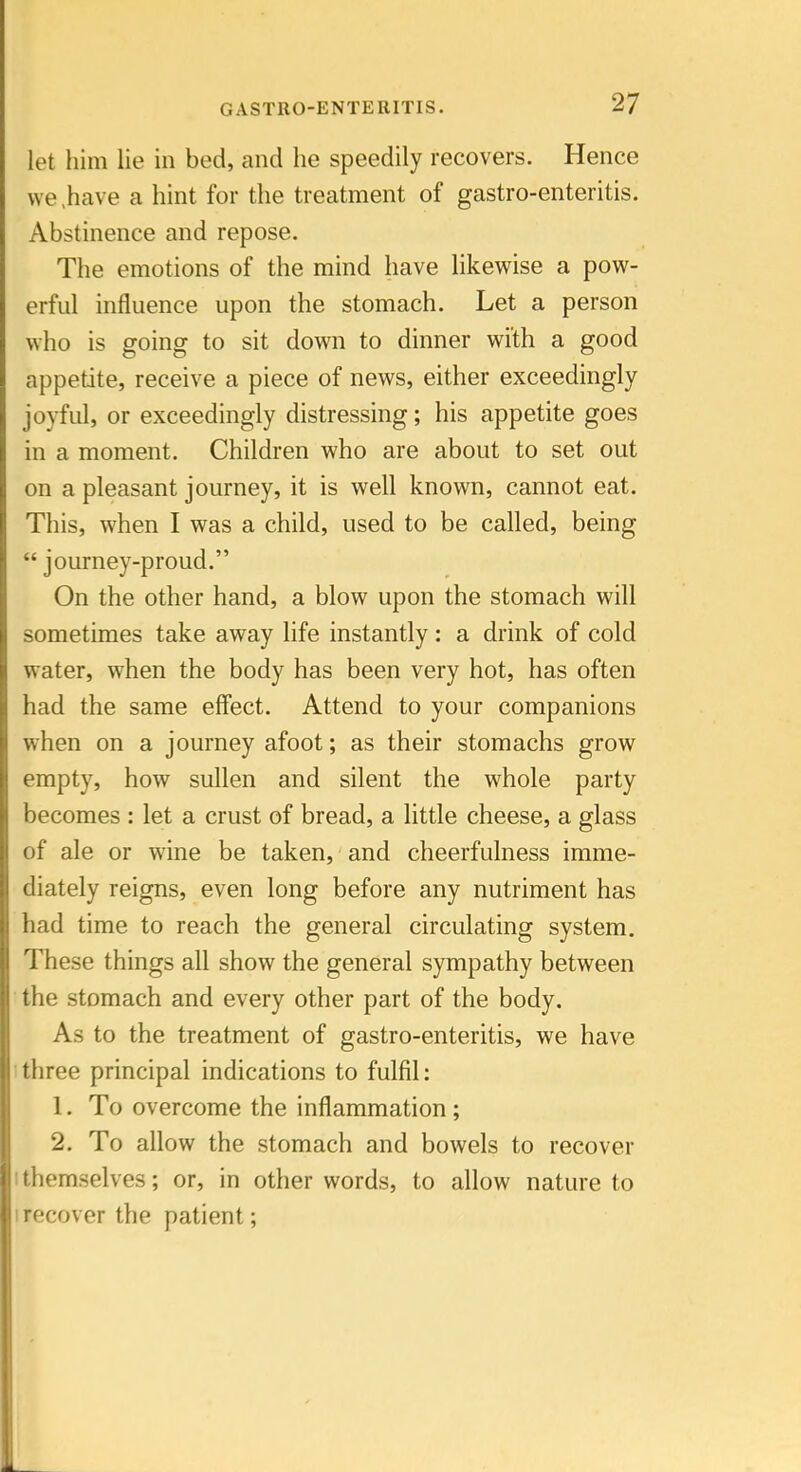 let him lie in bed, and he speedily recovers. Hence we ,have a hint for the treatment of gastro-enteritis. Abstinence and repose. The emotions of the mind have likewise a pow- erful influence upon the stomach. Let a person who is going to sit down to dinner with a good appetite, receive a piece of news, either exceedingly joyful, or exceedingly distressing; his appetite goes in a moment. Children who are about to set out on a pleasant journey, it is well known, cannot eat. This, when I was a child, used to be called, being  journey-proud. On the other hand, a blow upon the stomach will sometimes take away life instantly: a drink of cold water, when the body has been very hot, has often had the same effect. Attend to your companions when on a journey afoot; as their stomachs grow empty, how sullen and silent the whole party becomes : let a crust of bread, a little cheese, a glass of ale or wine be taken, and cheerfulness imme- diately reigns, even long before any nutriment has had time to reach the general circulating system. These things all show the general sympathy between the stomach and every other part of the body. As to the treatment of gastro-enteritis, we have I three principal indications to fulfil: 1. To overcome the inflammation ; 2. To allow the stomach and bowels to recover I themselves; or, in other words, to allow nature to I recover the patient;