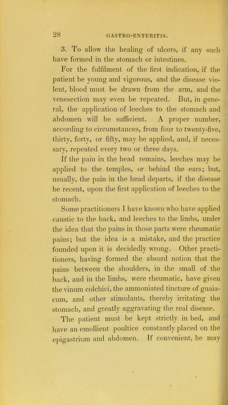 3. To allow the healing of ulcers, if any such have formed in the stomach or intestines. For the fulfilment of the first indication, if the patient be young and vigorous, and the disease vio- lent, blood must be drawn from the arm, and the venesection may even be repeated. But, in gene- ral, the application of leeches to the stomach and abdomen will be sufficient. A proper number, according to circumstances, from four to twenty-five, thirty, forty, or fifty, may be applied, and, if neces- sary, repeated every two or three days. If the pain in the head remains, leeches may be applied to the temples, or behind the ears; but, usually, the pain in the head departs, if the disease be recent, upon the first application of leeches to the stomach. Some practitioners I have known who have applied caustic to the back, and leeches to the limbs, under the idea that the pains in those parts were rheumatic pains; but the idea is a mistake, and the practice founded upon it is decidedly wrong. Other practi- tioners, having formed the absurd notion that the pains between the shoulders, in the small of the back, and in the limbs, were rheumatic, have given the vinum colchici, the ammoniated tincture of guaia- cum, and other stimulants, thereby irritating the stomach, and greatly aggravating the real disease. The patient must be kept strictly in bed, and have an emollient poultice constantly placed on th epigastrium and abdomen. If convenient, he ma