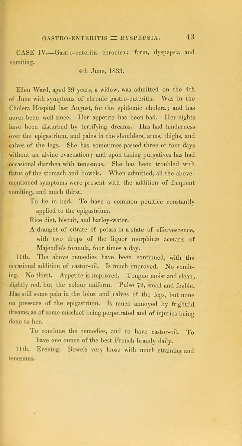 GASTRO-ENTERITIS Cx\SE IV Gastro-enteritis chronica; form, dyspepsia and vomiting. 4th June, 1833. Ellen Ward, aged 39 years, a widow, was admitted on the 4th of June with symptoms of chronic gastro-enteritis. Was in the Cholera Hospital last August, for the epidemic cholera; and has never been well since. Her appetite has been bad. Her nights have been disturbed by terrifying dreams. Has had tenderness over the epigastrium, and pains in the shoulders, arms, thighs, and calves of the legs. She has sometimes passed three or four days without an alvine evacuation; and upon taking purgatives has had occasional diarrhea with tenesmus. She has been troubled with flatus of the stomach and bowels. WTien admitted, all the above- mentioned symptoms were present with the addition of frequent vomiting, and much thirst. To lie in bed. To have a common poultice constantly applied to the epigastrium. Rice diet, biscuit, and barley-water. A draught of citrate of potass in a state of effervescence, with two drops of the liquor morphinse acetatis of Majendie's formula, four times a day. 11 th. The above remedies have been continued, with the occasional addition of castor-oil. Is much improved. No vomit- ing. No thirst. Appetite is improved. Tongue moist and clean, -lightly red, but the colour uniform. Pulse 72, small and feeble. Has still some pain in the loins and calves of the legs, but none on pressure of the epigastrium. Is much annoyed by frightful dreams, as of some mischief being perpetrated and of injuries being done to her. To continue the remedies, and to have castor-oil. To have one ounce of the best French brandy daily. 11th. Evening. Bowels very loose with much straining and tenesmus.