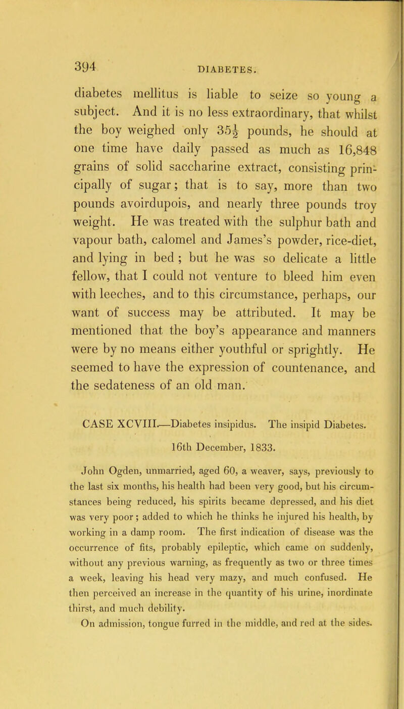 diabetes mellitus is liable to seize so young a subject. And it is no less extraordinary, that whilst the boy weighed only 35^ pounds, he should at one time have daily passed as much as 16,848 grains of solid saccharine extract, consisting prin- cipally of sugar; that is to say, more than two pounds avoirdupois, and nearly three pounds troy weight. He was treated with the sulphur bath and vapour bath, calomel and James's powder, rice-diet, and lying in bed ; but he was so delicate a little fellow, that I could not venture to bleed him even with leeches, and to this circumstance, perhaps, our want of success may be attributed. It may be mentioned that the boy's appearance and manners were by no means either youthful or sprightly. He seemed to have the expression of countenance, and the sedateness of an old man. CASE XCVIII.—Diabetes insipidus. The insipid Diabetes. 16th December, 1833. John Ogden, unmarried, aged 60, a weaver, says, previously to the last six months, his health had been very good, but his circum- stances being reduced, his spirits became depressed, and his diet was very poor; added to which he thinks he injured his health, by working in a damp room. The first indication of disease was the occurrence of fits, probably epileptic, which came on suddenly, without any previous warning, as frequently as two or three times a week, leaving his head very mazy, and much confused. He then perceived an increase in the quantity of his urine, inordinate thirst, and much debility. On admission, tongue furred in the middle, and red at the sides.