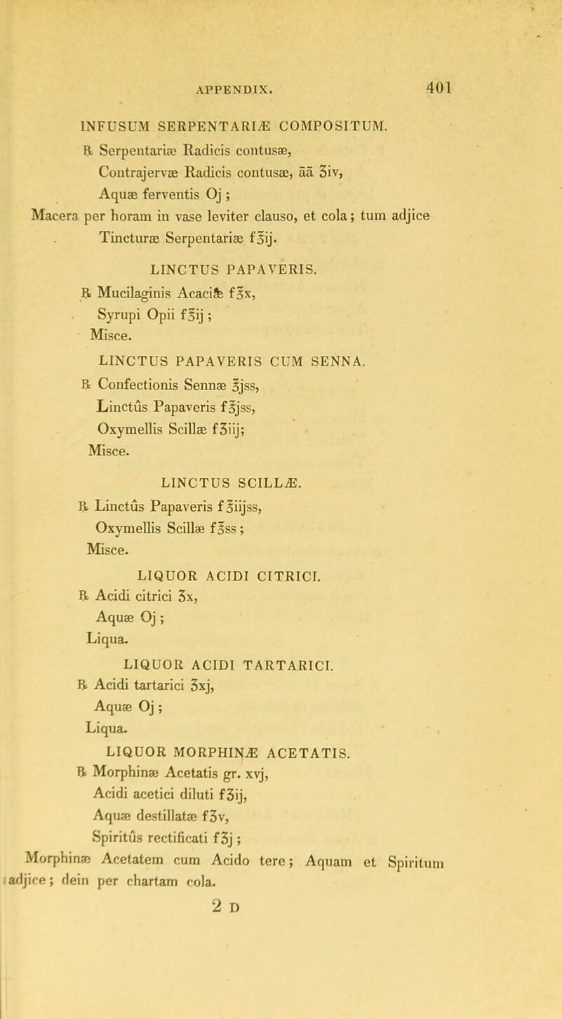 INFUSUM SERPENTARIiE COMPOSITUM. R Serpentariaa Radicis contusse, Contrajervffi Radicis contusae, aa 3iv, Aquae ferventis Oj; Macera per horam in vase leviter clauso, et cola; turn adjice Tincturae Serpentarise foij. LINCTUS PAPAVERIS. R Mucilaginis Acacife f 5x, Syrupi Opii f Bij ; Misce. LINCTUS PAPAVERIS CUM SENNA. Be Confectionis Sennse Bjss, Linctus Papaveris fijss, Oxymellis Scillse fSiij; Misce. LINCTUS SCILLiE. R Linctus Papaveris f Biijss, Oxymellis Scillae f5ss; Misce. LIQUOR ACIDI CITRICI. R Acidi citrici 3x, Aquae Oj; Liqua. LIQUOR ACIDI TARTARICI. R Acidi tartaric! 5xj, Aquae Oj ; Liqua. LIQUOR MORPHINiE ACETATIS. R Morphinse Acetatis gr. xvj, Acidi acetici diluti f 3ij, Aquae destillatae f3v, Spiritus rectificati f 3j; Morphinac Acetatem cum Acido tere; Aquam et Spiritum !adjice; dein per chartam cola. 2 D