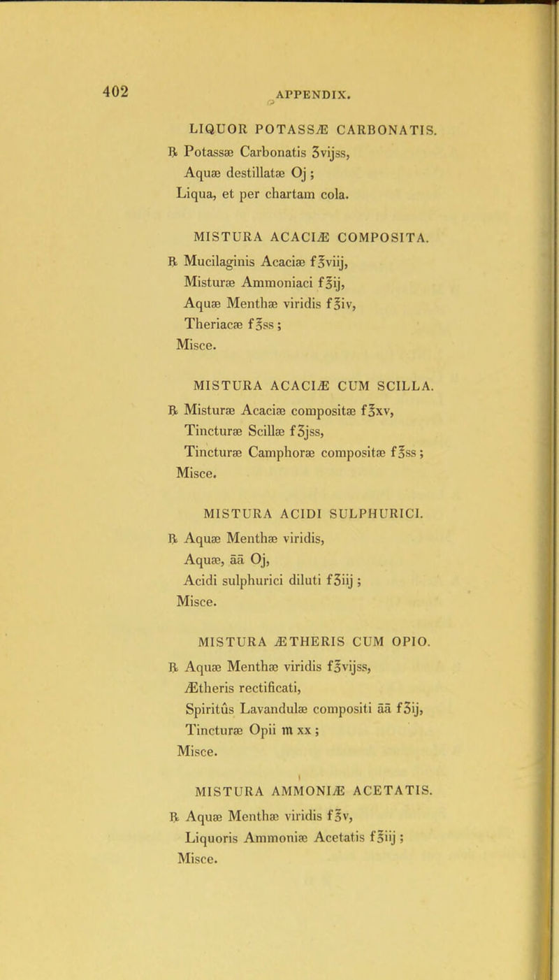 I? LIQUOR POTASSiE CARBONATIS. R Potassse Carbonatis Svijss, Aquae destillatse Oj ; Liqua, et per chartam cola. MISTURA ACACIiE COMPOSITA. R Mucilaginis Acacise f^viij, Misturse Ammoniaci f§ij, Aquae Menthae viridis f^iv, Theriacae f §ss; Misce. MISTURA ACACIJE CUM SCILLA. B> Misturae Acaciae compositae f^xv, Tincturae Scillae fSjss, Tincturae Camphorae compositae foss; Misce. MISTURA ACIDI SULPHURICl. R Aquae Menthae viridis, Aquae, aa Oj, Acidi sulphurici diluti f 3iij ; Misce. MISTURA ^THERIS CUM OPIO. li Aquae Menthae viridis fovijss, iEtheris rectificati, Spiritus Lavandulae compositi aa f 3ij, Tincturae Opii m xx ; Misce. MISTURA AMMONIjE ACETATIS. Aquae Menthae viridis f5v, Liquoris Ammoniae Acetatis foiij ; Misce.