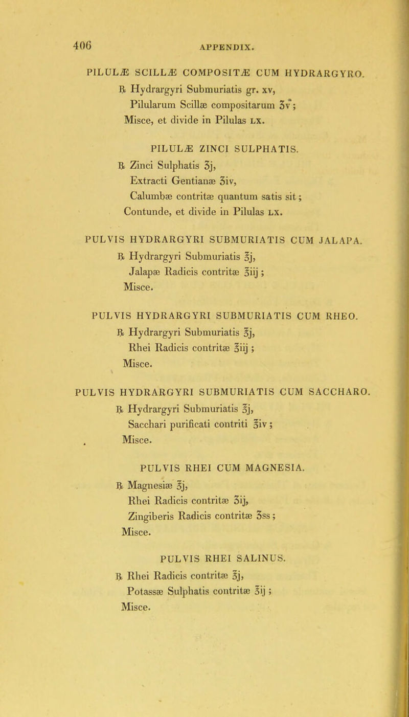 PILULiE SCILLjE COMPOSITiE CUM HYDRARGYRO. R Hydrargyri Submuriatis gr. xv, Pilularum Scillse compositarum 5v; Misce, et divide in Pilulas lx. PILULE ZINCI SULPHATIS. R Zinci Sulphatis 3j, Extracti Gentianae 3iv, Calumbae contritse quantum satis sit; Contunde, et divide in Pilulas lx. PULVIS HYDRARGYRI SUBMURIATIS CUM JALAPA. R Hydrargyri Submuriatis oj, Jalapse Radicis contritai oiij ; Misce. PULVIS HYDRARGYRI SUBMURIATIS CUM RHEO. R Hydrargyri Submuriatis §j, Rhei Radicis contritae aiij ; Misce. PULVIS HYDRARGYRI SUBMURIATIS CUM SACCHARO. R Hydrargyri Submuriatis oj, Sacchari purificati contriti Siv; Misce. PULVIS RHEI CUM MAGNESIA. R Magnesias §j, Rhei Radicis contritae 3ij, Zingiberis Radicis contritae 3ss; Misce. PULVIS RHEI SALINUS. R Rhei Radicis contritae Bj> Potassae Sulphatis contritaj 5ij; Misce.