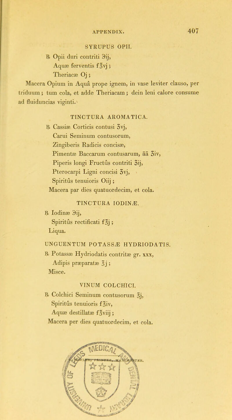 SYRUPUS OPII. li Opii duri contriti 9ij, Aquje ferventis f ovj; Theriacse Oj ; Macera Opium in Aqua prope ignem, in vase leviter clause, per triduum; turn cola, et adde Theriacam; dein leni calore consume ad fluiduncias viginti.' TINCTURA AROMATICA. B> Cassise Corticis contusi 3vj, Carui Seminum contusorum, Zingiberis Radicis concisae, Pimentee Baccarum contusarum, aa 3iv, Piperis longi Fructus contriti 3ij, Pterocarpi Ligni concisi 3vj, • Spiritus tenuioris Oiij ; Macera par dies quatuordecim, et cola. TINCTURA lODINiE. R lodinae 9ij, Spiritus rectificati f^j ; Liqua. UNGUENTUM POTASS^ HYDRIODATIS. R Potassse Hydriodatis contrltse gr. xxx, Adipis praeparatse 5 j ; Misce. VINUM coLcmci. R Colchici Seminum contusorum ij, Spiritus tenuioris fEiv, Aquaj destillatac f^viij; Macera per dies quatuordecim, et cola.