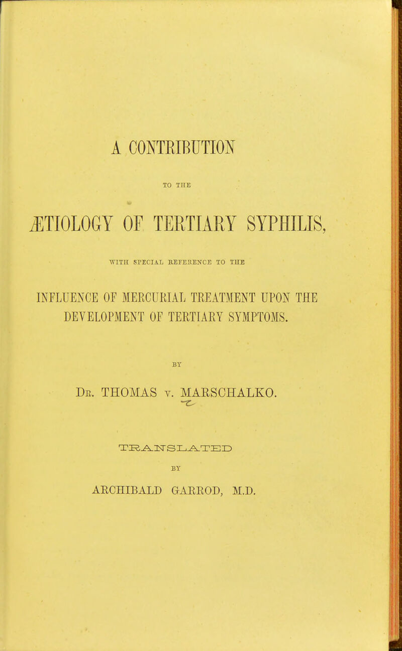 A CONTRIBUTION TO THE ETIOLOGY OF TERTIARY SYPHILIS, TVITH SPECIAL BEFE11ENCE TO THE INFLUENCE OF MERCURIAL TREATMENT UPON THE DEVELOPMENT OF TERTIARY SYMPTOMS. BY Dr. THOMAS v. MARSCHALKO. TRANSLATED BY ARCHIBALD GARROD, M.D.