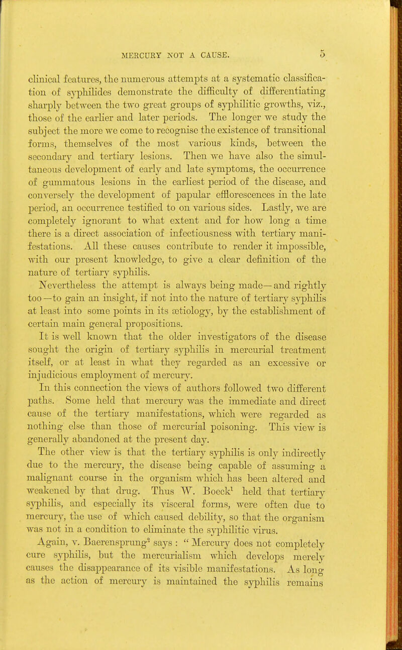 clinical features, the numerous attempts at a systematic classifica- tion of syphilides demonstrate the difficulty of differentiating sharply between the two great groups of syphilitic growths, viz., those of the earlier and later periods. The longer we study the subject the more we come to recognise the existence of transitional forms, themselves of the most various kinds, between the secondary and tertiary lesions. Then we have also the simul- taneous development of early and late symptoms, the occurrence of gummatous lesions in the earliest period of the disease, and conversely the development of papular efflorescences in the late period, an occurrence testified to on various sides. Lastly, we are completely ignorant to what extent and for how long a time there is a direct association of infectiousness with tertiary mani- festations. All these causes contribute to render it impossible, with our present knowledge, to give a clear definition of the nature of tertiary syphilis. Nevertheless the attempt is always being made— and rightly too—to gain an insight, if not into the nature of tertiary syphilis at least into some points in its cetiology, by the establishment of certain main general propositions. It is well known that the older investigators of the disease sought the origin of tertiary syphilis in mercurial treatment itself, or at least in what they regarded as an excessive or injudicious employment of mercury. In this connection the views of authors followed two different paths. Some held that mercury was the immediate and direct cause of the tertiary manifestations, which were regarded as nothing else than those of mercurial poisoning. This view is generally abandoned at the present day. The other view is that the tertiary syphilis is only indirectly due to the mercury, the disease being capable of assuming a malignant course in the organism which has been altered and weakened by that drug. Thus W. Boeck1 held that tertiary syphilis, and especially its visceral forms, were often due to mercury, the use of which caused debility, so that the organism w as not in a condition to eliminate the syphilitic virus. Again, v. Baerensprung2 says :  Mercury does not completely cure syphilis, but the mercurialism which develops merely causes the disappearance of its visible manifestations. As long as the action of mercury is maintained the syphilis remains