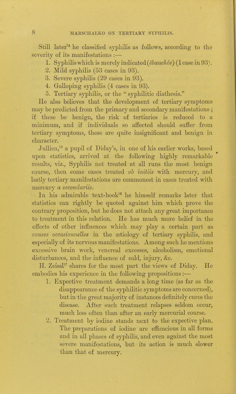 Si ill later11 he classified syphilis as follows, according to the severity of its manifestations :— 1. Syphilis which is merely indicated (ebauchce) (least- in 93). 2. Mild syphilis (53 cases in 93). 3. Severe syphilis (29 cases in 93). 4. Galloping syphilis (4 cases in 93). 5. Tertiary syphilis, or the  syphilitic diathesis. He also believes that the development of tertiary symptoms may bo predicted from the primary and secondary manifestations ; if these be benign, the risk of tertiaries is reduced to a minimum, and if individuals so affected should suffer from tertiary symptoms, these are quite insignificant and benign in character. J allien,15 a pupil of Diday's, in one of his earlier works, based upon statistics, arrived at the following highly remarkable results, viz., S3'philis not treated at all runs the most benign course, then oome cases treated ab initiis with mercury, and lastly tertiary manifestations are commonest in cases treated with mercury a secondariis. In his admirable text-book16 he himself remarks later that statistics can rightly be quoted against him which prove the contrary proposition, but he does not attach any great importance to treatment in this relation. He has much more belief in the effects of other influences which may play a certain part as causes occasionnelles in the aetiology of tertiary syphilis, and especially of its nervous manifestations. Among such he mentions excessive brain work, venereal excesses, alcoholism, emotional disturbances, and the influence of cold, injury, &c. H. Zeissl17 shares for the most part the views of Diday. He embodies his experience in the following propositions:— 1. Expective treatment demands a long time (as far as the disappearance of the syphilitic symptoms are concerned), but in the great majority of instances definitely cures the disease. After such treatment relapses seldom occur, much less often than after an early mercurial course. 2. Treatment by iodine stands next to the expective plan. The preparations of iodine are efficacious in all forms and in all phases of syphilis, and even against the most severe manifestations, but its action is much slower than that of mercury.