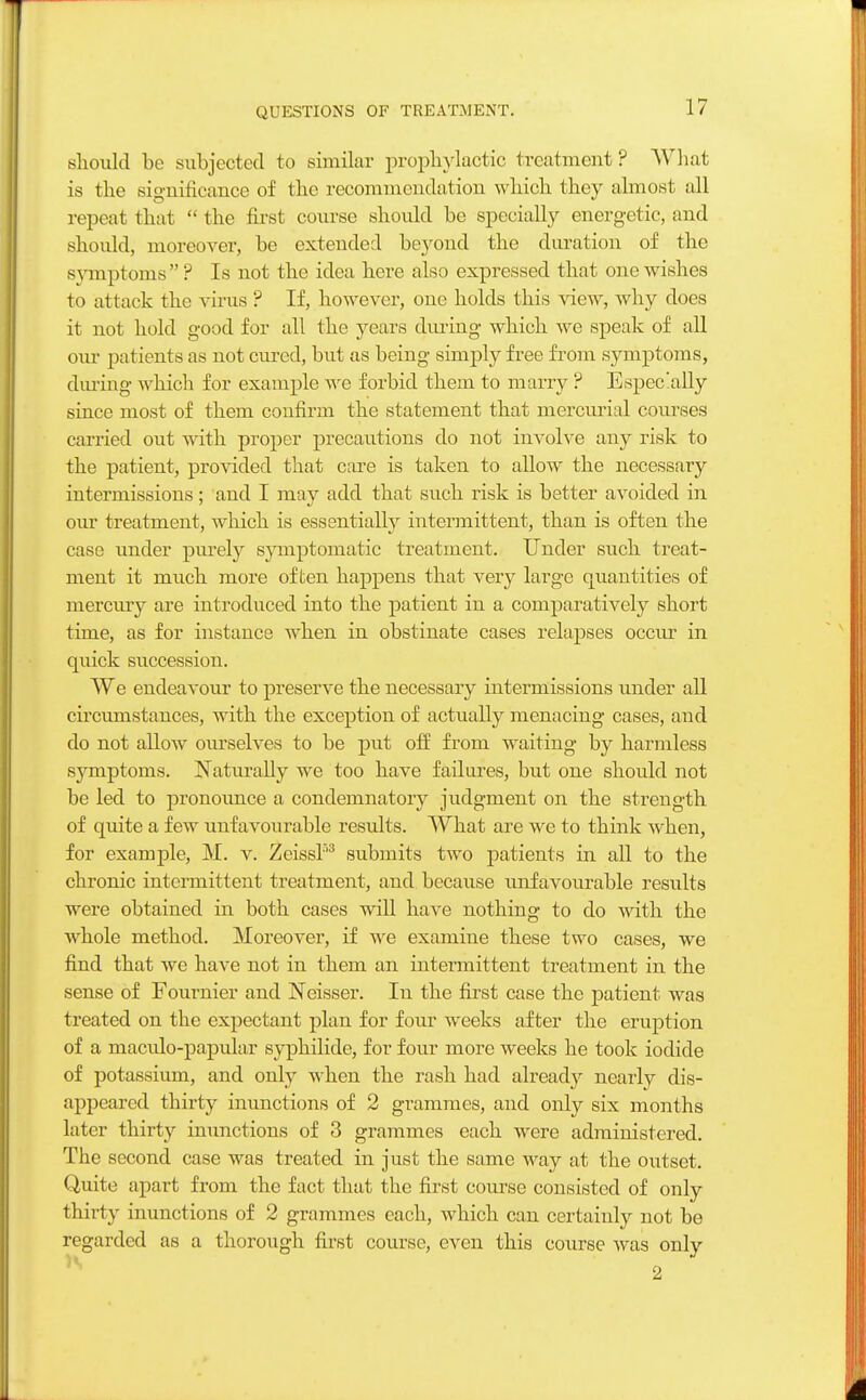 QUESTIONS OF TREATMENT. should be subjected to similar prophylactic treatment ? What is the significance of the recommendation which they almost all repeat that the first course should be specially energetic, and should, moreover, be extended beyond the duration of the symptoms  ? Is not the idea here also expressed that one wishes to attack the virus ? If, however, one holds this view, why does it not hold good for all the years during which we speak of all our patients as not cured, but as being simply free from symptoms, during which for example we forbid them to marry ? Especially since most of them confirm the statement that mercurial courses carried out with proper precautions do not involve any risk to the patient, provided that care is taken to allow the necessary intermissions; and I may acid that such risk is better avoided in our treatment, which is essentially intermittent, than is often the case under purely symptomatic treatment. Under such treat- ment it much more often happens that very large quantities of mercury are introduced into the patient in a comparatively short time, as for instance when in obstinate cases relapses occur in quick succession. We endeavour to preserve the necessary intermissions under all circumstances, with the exception of actually menacing cases, and do not allow ourselves to be put off from waiting by harmless symptoms. Naturally we too have failures, but one should not be led to pronounce a condemnatory judgment on the strength of quite a few unfavourable results. What are we to think when, for example, M. v. Zeiss!'3 submits two patients in all to the chrome intermittent treatment, and because unfavourable results were obtained in both cases will have nothing to do with the whole method. Moreover, if we examine these two cases, we find that we have not in them an intermittent treatment in the sense of Fournier and Neisser. In the first case the patient was treated on the expectant plan for four weeks after the eruption of a maculo-papular syphilide, for four more weeks he took iodide of potassium, and only when the rash had already nearly dis- appeared thirty inunctions of 2 grammes, and only six months later thirty inunctions of 3 grammes each were administered. The second case was treated in just the same way at the outset. Quite apart from the fact that the first course consisted of only thirty inunctions of 2 grammes each, which can certainly not be regarded as a thorough first course, even this course was only 2