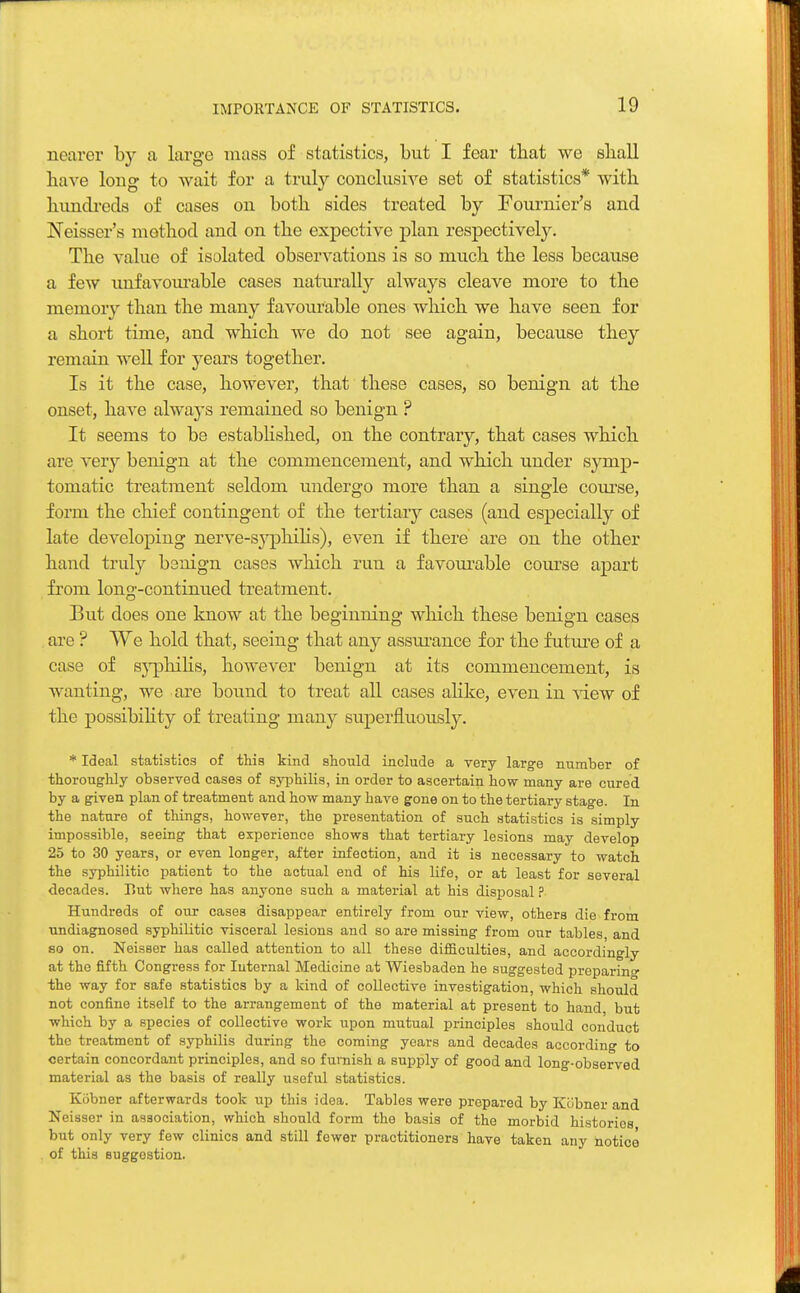 nearer by a large mass of statistics, but I fear tbat we sliall have long to wait for a truly conclusive set of statistics* with hundreds of cases on both sides treated by Fournier's and Neisser's method and on the expective plan respectively. The value of isolated observations is so much the less because a few unfavourable cases naturally always cleave more to the memory than the many favourable ones which we have seen for a short time, and which we do not see again, because they remain well for years together. Is it the case, however, that these cases, so benign at the onset, have always remained so benign ? It seems to be established, on the contrary, that cases which are very benign at the commencement, and which under symp- tomatic treatment seldom undergo more than a single course, form the chief contingent of the tertiary cases (and especially of late developing nerve-syphilis), even if there are on the other hand truly benign cases which run a favourable course apart from long-continued treatment. But does one know at the beginning which these benign cases arc ? We hold that, seeing that any assurance for the future of a case of syphilis, however benign at its commencement, is wanting, we are bound to treat all cases alike, even in view of the possibility of treating many superfluously. * Ideal statistics of this kind should include a very large number of thoroughly observed cases of syphilis, in order to ascertain how many are cured by a given plan of treatment and how many have gone on to the tertiary stage. In the nature of things, however, the presentation of such statistics is simply impossible, seeing that experience shows that tertiary lesions may develop 25 to 30 years, or even longer, after infection, and it is necessary to watch the syphilitic patient to the actual end of his life, or at least for several decades. But where has anyone such a material at his disposal ? Hundreds of our cases disappear entirely from our view, others die from undiagnosed syphilitic visceral lesions and so are missing from our tables, and so on. Neisser has called attention to all these difficulties, and accordingly at the fifth Congress for Internal Medicine at Wiesbaden he suggested preparing the way for safe statistics by a kind of collective investigation, which should not confine itself to the arrangement of the material at present to hand, but which by a species of collective work upon mutual principles should conduct the treatment of syphilis during the coming years and decades according to certain concordant principles, and so furnish a supply of good and long-observed material as the basis of really useful statistics. Kobner afterwards took up this idea. Tables were prepared by Kobner and Neisser in association, which should form the basis of the morbid histories but only very few clinics and still fewer practitioners have taken any notice of this suggestion.