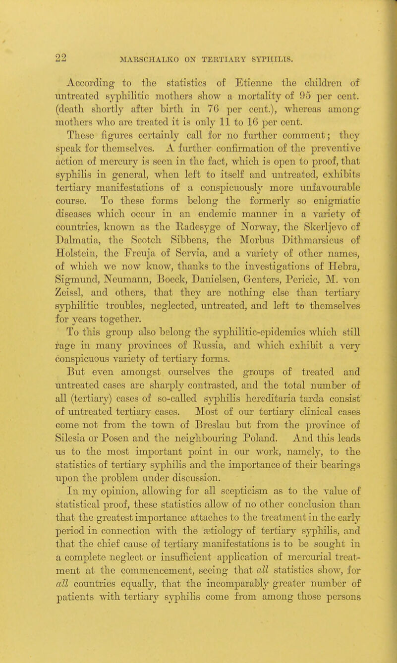 According to the statistics of Eticnne the children of untreated syphilitic mothers show a mortality of 95 per cent, (death shortly after birth in 7G per cent.), whereas among mothers who are treated it is only 11 to 1G per cent. These figures certainly call for no further comment; tiny speak for themselves. A further confirmation of the preventive action of mercury is seen in the fact, which is open to proof, thai syphilis in general, when left to itself and untreated, exhibits tertiary manifestations of a conspicuously more unfavourable course. To these forms belong the formerly so enigmatic diseases which occur in an endemic manner in a variety of countries, known as the Radesyge of Norwa}r, the Skerljevo of Dalmatia, the Scotch Sibbens, the Morbus Dithmarsicus of Holstein, the Freuja of Servia, and a variety of other names, of which we now know, thanks to the investigations of Hebra, Sigmund, Neumann, Boeck, Danielsen, Genters, Pericic, M. von Zeissl, and others, that they are nothing else than tertiary syphilitic troubles, neglected, untreated, and left t© themselves for years together. To this group also belong the syphilitic-epidemics which still rage in many provinces of Russia, and which exhibit a very conspicuous variety of tertiary forms. But even amongst ourselves the groups of treated and untreated cases are sharply contrasted, and the total number of all (tertiary) cases of so-called syphilis hereditaria tarda consist of untreated tertiary cases. Most of our tertiary clinical cases come not from the town of Breslau but from the proAance of Silesia or Posen and the neighbouring Poland. And this leads us to the most important point in our work, namely, to the statistics of tertiarjr sjqohilis and the importance of their bearings upon the problem under discussion. In my opinion, allowing for all scepticism as to the value of statistical proof, these statistics allow of no other conclusion than that the greatest importance attaches to the treatment in the early period in connection with the aetiology of tertiary syphilis, and that the chief cause of tertiary manifestations is to be sought in a complete neglect or insufficient application of mercurial treat- ment at the commencement, seeing that all statistics show, for all countries equally, that the incomparably greater number of patients with tertiary syphilis come from among those persons