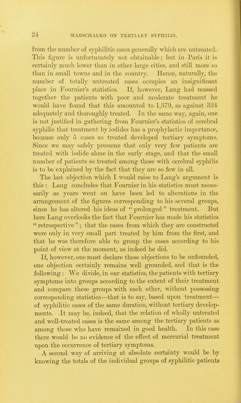 from the number of syphilitic cases generally which are mil reated. This figure is unfortunately not obtainable; but in Paris it is certainly much lower than in other large cities, and still more so than in small towns and in the country. Hence, naturally, the number of totally untreated cases occupies an insignificant place in Fournier's statistics. If, however, Lang had massed together the patients with poor and moderate treatment he would have found that this amounted to 1,379, as against 324 adequatel}' and thoroughly treated. In the same way, again, one is not justified ill gathering from Founder's statistics of cerebral syphilis that treatment by iodides has a prophylactic importance, because only 5 cases so treated developed tertiary symptoms. Since we may safely presume that only very few patients are treated with iodide alone in the early stage, and that the small number of patients so treated among those with cerebral syphilis is to be explained by the fact that they are so few in all. The last objection which I would raise to Lang's argument is this : Lang concludes that Fournier in his statistics must neces- sarily as years went on have been led to alterations in the arrangement of the figures corresponding to his several groups, since he has altered his ideas of  prolonged  treatment. But here Lang overlooks the fact that Foinnier has made his statistics  retrospective ; that the cases from which they are constructed were only in very small part treated by him from the first, and that he was therefore able to group the cases according to his point of view at the moment, as indeed he did. If, however, one must declare these objections to be unfounded, one objection certainly remains well grounded, and that is the following : We divide, in our statistics, the patients with tertiary symptoms into groups according to the extent of their treatment and compare these groups with each other, without possessing corresponding statistics—that is to say, based upon treatment— of syphilitic cases of the same duration, without tertiary develop- ments. It may be, indeed, that the relation of wholly untreated and well-treated cases is the same among the tertiary patients as among those who have remained in good health. In this case there would be no evidence of the effect of mercurial treatment upon the occurrence of tertiary symptoms. A second way of arriving at absolute certainty would be by knowing the totals of the individual groups of syphilitic patients