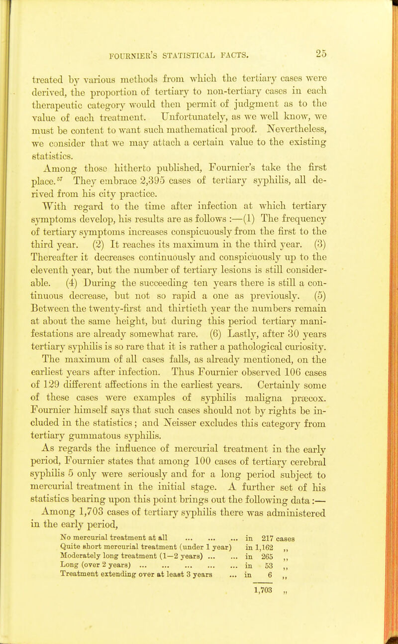 treated by various methods from which the tertiary cases were derived, the proportion of tertiary to non-tertiary cases in each therapeutic category would then permit of judgment as to the value of each treatment. Unfortunately, as we well know, we must be content to want such mathematical proof. Nevertheless, we consider that we may attach a certain value to the existing statistics. Among those hitherto published, Founder's take the first place.57 They embrace 2,395 cases of tertiary syphilis, all de- rived from his city practice. With regard to the time after infection at which tertiary symptoms develop, his results are as follows :—(1) The frequency of tertiary s3miptoms increases conspicuously from the first to the third year. (2) It reaches its maximum in the third year. (3) Thereafter it decreases continuously and conspicuously up to the eleventh year, but the number of tertiary lesions is still consider- able. (4) During the succeeding ten years there is still a con- tinuous decrease, but not so rapid a one as previously. (5) Between the twent}r-first and thirtieth year the numbers remain at about the same height, but during this period tertiary mani- festations are already somewhat rare. (6) Lastly, after 30 years tertiary syphilis is so rare that it is rather a pathological curiosity. The maximum of all cases falls, as already mentioned, on the earliest years after infection. Thus Founder observed 106 cases of 129 different affections in the earliest years. Certainly some of these cases were examples of syphilis maligna prascox. Fournier himself says that such cases should not by rights be in- cluded in the statistics; and Neisser excludes this category from tertiary gummatous syphilis. As regards the influence of mercurial treatment in the early period, Fournier states that among 100 cases of tertiary cerebral syphilis 5 only were seriously and for a long period subject to mercurial treatment in the initial stage. A further set of his statistics bearing upon this point brings out the following data:— Among 1,703 cases of tertiary syphilis there was administered in the early period, No mercurial treatment at all in 217 cases Quite short mercurial treatment (under 1 year) in 1,162 ,, Moderately long treatment (1—2 years) in 265 ,, Long (over 2 years) in 53 J( Treatment extending over at least 3 years ... in 6 ,, 1,703 „