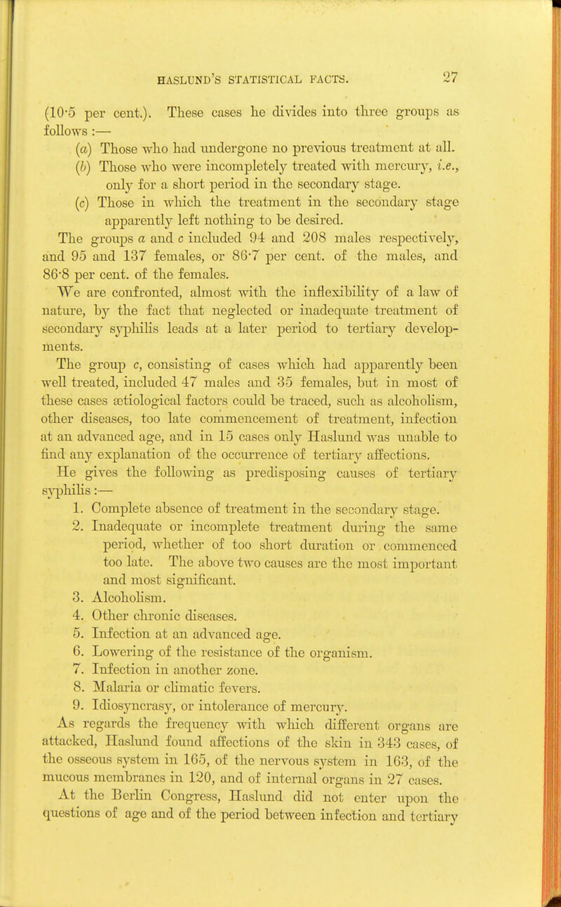 (10*5 per cent.). These cases he divides into three groups as follows :— (a) Those who had undergone no previous treatment at all. (b) Those who were incompletely treated with mercury, i.e., only for a short period in the secondary stage. (c) Those in which the treatment in the secondary stage apparently left nothing to be desired. The groups a and c included 94 and 208 males respectively, and 95 and 137 females, or 867 per cent, of the males, and 868 per cent, of the females. We are confronted, almost with the inflexibility of a law of nature, by the fact that neglected or inadequate treatment of secondary syphilis leads at a later period to tertiary develop- ments. The group c, consisting of cases which had apparently been well treated, included 47 males and 35 females, but in most of these cases aotiological factors could be traced, such as alcoholism, other diseases, too late commencement of treatment, infection at an advanced age, and in 15 cases only Haslund was unable to find any explanation of the occurrence of tertiary affections. He gives the following as predisposing causes of tertiary syphilis:— 1. Complete absence of treatment in the secondary stage. 2. Inadequate or incomplete treatment during the same period, whether of too short duration or commenced too late. The above two causes are the most important and most significant. 3. Alcoholism. 4. Other chronic diseases. 5. Infection at an advanced age. 6. Lowering of the resistance of the organism. 7. Infection in another zone. 8. Malaria or climatic fevers. 9. Idiosyncrasj', or intolerance of mercury. As regards the frequency with which different organs are attacked, Haslund found affections of the skin in 343 cases, of the osseous system in 165, of the nervous system in 163, of the mucous membranes in 120, and of internal organs in 27 cases. At the Berlin Congress, Haslund did not enter upon the questions of age and of the period between infection and tertiary