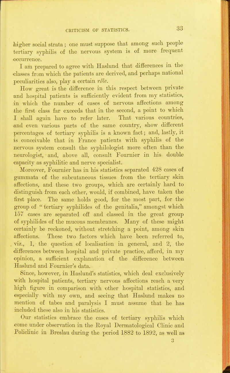 higher social strata ; one must suppose that among such people tertiary syphilis of the nervous system is of more frequent occurrence. I am prepared to agree with Haslund that differences in the ■classes from which the patients are derived, and perhaps national peculiarities also, play a certain rdle. How great is the difference in this respect between private und hospital patients is sufficiently evident from my statistics, in which the number of cases of nervous affections among the first class far exceeds that in the second, a point to which I shall again have to refer later. That various countries, and even various parts of the same country, show different percentages of tertiary syphilis is a known fact; and, lastly, it is conceivable that in France patients with syphilis of the nervous system consult the s3rphilologist more often than the neurologist, and, above all, consult Fournier in his double capacity as syphilitic and nerve specialist. Moreover, Fournier has in his statistics separated 428 cases of gummata of the subcutaneous tissues from the tertiary skin affections, and these two groups, which are certainly hard to distinguish from each other, wordd, if combined, have taken the first place. The same holds good, for the most part, for the group of  tertiary syphilides of the genitalia, amongst which 157 cases are separated off and classed in the great group of sj'-philides of the mucous membranes. Many of these might certainly be reckoned, without stretching a point, among skin affections. These two factors which have been referred to, viz., 1, the question of localisation in general, and 2, the differences between hospital and private practice, afford, in my opinion, a sufficient explanation of the difference between Haslund and Fournier's data. Since, however, in Haslund's statistics, which deal exclusively with hospital patients, tertiary nervoxxs affections reach a very hisrh figure in comparison with other hospital statistics, and especially with my own, and seeing that Haslund makes no mention of tabes and paralysis I must assume that he has included these also in his statistics. Our statistics embrace the cases of tertiary syphilis which come under observation in the Royal Dermatological Clinic and Policlinic in Breslau during the period 1882 to 1892, as well as 3