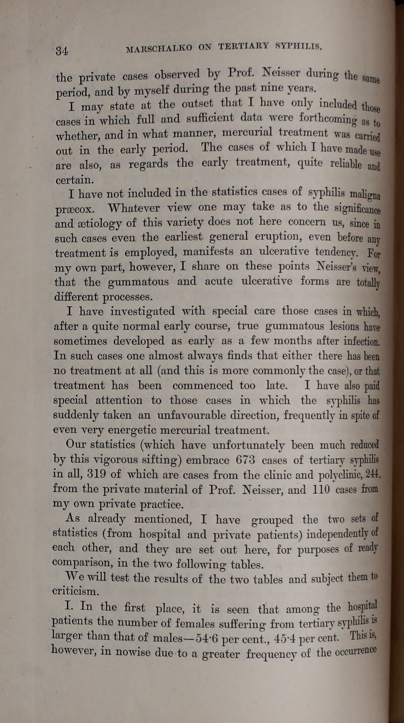 the private cases observed by Prof. Neisser during the same period, and by myself during the past nine years. I may state at the outset that I have only included \}Ul>, cases in which full and sufficient data were forthcoming ag k whether, and in what manner, mercurial treatment was carried out in the early period. The cases of which I have made use are also, as regards the early treatment, quite reliable and certain. I have not included in the statistics cases of syphilis maligna prcecox. Whatever view one may take as to the significance and aatiology of this variety does not here concern us, since in such cases even the earliest general eruption, even before any treatment is employed, manifests an ulcerative tendency. For my own part, however, I share on these points Xeisser's view, that the gummatous and acute ulcerative forms are totally different processes. I have investigated with special care those cases in which, after a quite normal early course, true gummatous lesions haie sometimes developed as early as a few months after infection. In such cases one almost always finds that either there has been no treatment at all (and this is more commonly the case), or that treatment has been commenced too late. I have also paid special attention to those cases in which the syphilis has suddenly taken an unfavourable direction, frequently in spite of even very energetic mercurial treatment. Our statistics (which have unfortunately been much reduced by this vigorous sifting) embrace 673 cases of tertiary syphilis in all, 319 of which are cases from the clinic and polyclinic, 244 from the private material of Prof. Neisser, and 110 cases from my own private practice. As already mentioned, I have grouped the two sets of statistics (from hospital and private patients) independently of each other, and they are set out here, for purposes of ready comparison, in the two following tables. We will test the results of the two tables and subject them to criticism. I. In the first place, it is seen that among the hospital patients the number of females suffering from tertiary syphiiis m larger than that of males—54-6 per cent,, 45-4 per cent. This is, however, in nowise due to a greater frequency of the occurrence