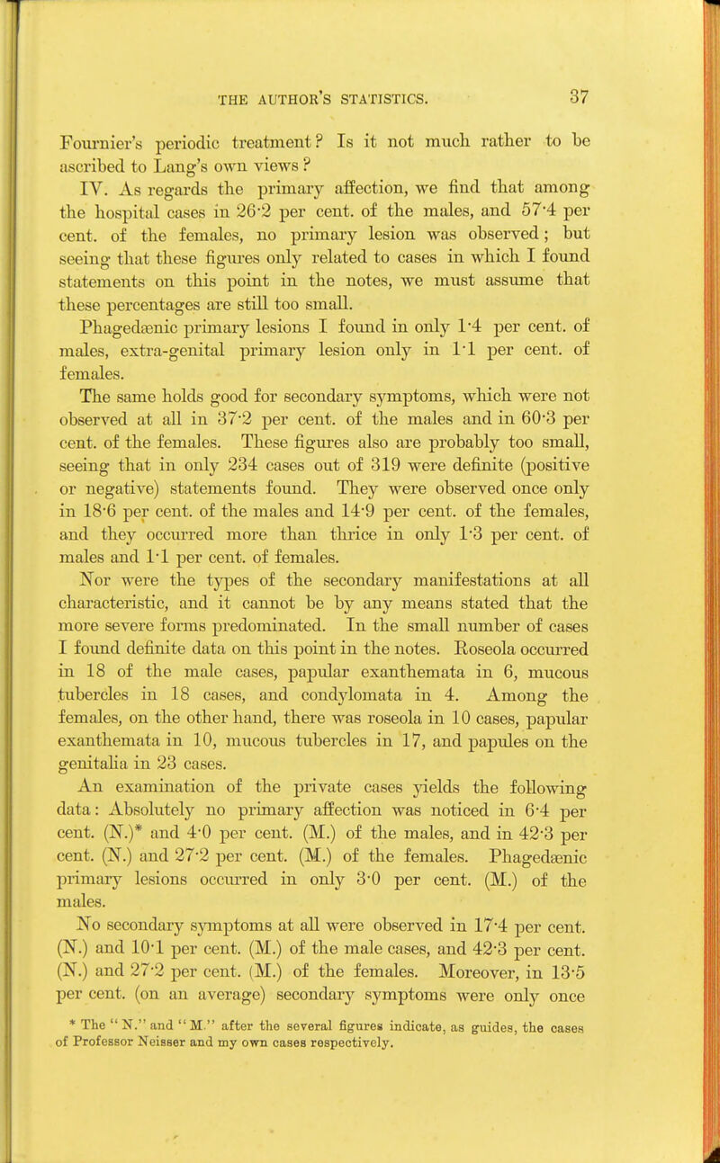 Fournier's periodic treatment? Is it not much rather to be ascribed to Lang's own views ? IV. As regards the primary affection, we find that among the hospital cases in 26-2 per cent, of the males, and 57*4 per cent, of the females, no primary lesion was observed; but seeing that these figures only related to cases in which I found statements on this point in the notes, we must assume that these percentages are still too small. Phagedenic primary lesions I foimd in only 1*4 per cent, of males, extra-genital primary lesion only in Tl per cent, of females. The same holds good for secondary symptoms, which were not observed at all in 372 per cent, of the males and in 60*3 per cent, of the females. These figures also are probably too small, seeing that in only 234 cases out of 319 were definite (positive or negative) statements found. They were observed once only in 18'6 per cent, of the males and 14-9 per cent, of the females, and they occurred more than thrice in only 1*3 per cent, of males and l'l per cent, of females. Nor were the types of the secondary manifestations at all characteristic, and it cannot be by any means stated that the more severe forms predominated. In the small number of cases I found definite data on this point in the notes. Roseola occurred in 18 of the male cases, papular exanthemata in 6, mucous tubercles in 18 cases, and condylomata in 4. Among the females, on the other hand, there was roseola in 10 cases, papular exanthemata in 10, mucous tubercles in 17, and papules on the genitalia in 23 cases. An examination of the private cases yields the following data: Absolutely no primary affection was noticed in 6*4 per- cent. (N.)* and 4-0 per cent. (M.) of the males, and in 42-3 per cent. (N.) and 27*2 per cent. (M.) of the females. Phagedsenic primary lesions occurred in only 3*0 per cent. (M.) of the males. No secondary symptoms at all were observed in 17*4 per cent. (N.) and 10*1 per cent. (M.) of the male cases, and 42*3 per cent. (N.) and 27-2 per cent. (M.) of the females. Moreover, in 13'5 per cent, (on an average) secondary symptoms were only once * The N. and M. after the several figures indicate, as guides, the cases of Professor Neisser and my own cases respectively.