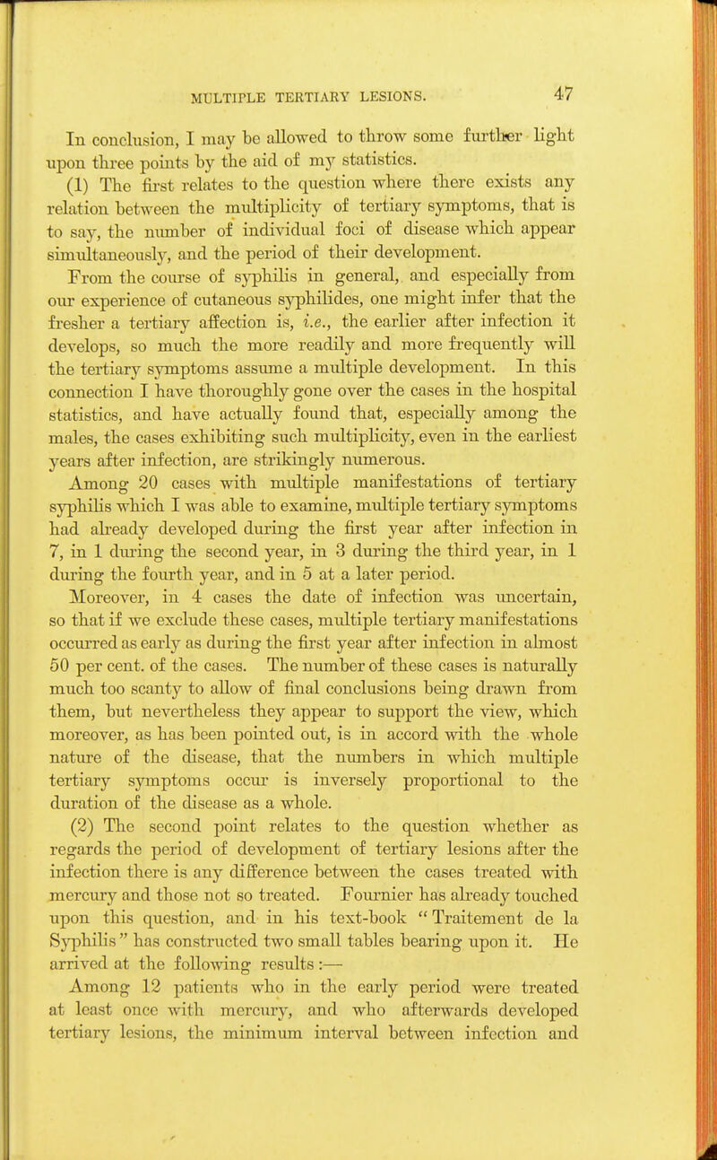 MULTIPLE TERTIARY LESIONS. In conchision, I may be allowed to throw some further light upon three points by the aid of my statistics. (1) The first relates to the question where there exists any relation between the multiplicity of tertiary symptoms, that is to say, the number of individual foci of disease which appear simultaneously, and the period of their development. From the course of syphilis in general,, and especially from our experience of cutaneous syphilides, one might infer that the fresher a tertiary affection is, i.e., the earlier after infection it develops, so much the more readily and more frequently will the tertiary symptoms assume a mxdtiple development. In this connection I have thoroughly gone over the cases in the hospital statistics, and have actually found that, especially among the males, the cases exhibiting such multiplicity, even in the earliest years after infection, are strikingly numerous. Among 20 cases with multiple manifestations of tertiary syphilis which I was able to examine, multiple tertiary symptoms had already developed during the first year after infection in 7, in 1 during the second year, in 3 during the third year, in 1 during the fourth year, and in 5 at a later period. Moreover, in 4 cases the date of infection was uncertain, so that if we exclude these cases, midtiple tertiary manifestations occurred as early as during the first year after infection in almost 50 per cent, of the cases. The number of these cases is naturally much too scanty to allow of final conclusions being drawn from them, but nevertheless they appear to support the view, which moreover, as has been pointed out, is in accord with the whole nature of the disease, that the numbers in which multiple tertiary symptoms occur is inversely proportional to the duration of the disease as a whole. (2) The second point relates to the question whether as regards the period of development of tertiary lesions after the infection there is any difference between the cases treated with mercury and those not so treated. Fournier has already touched upon this question, and in his text-book  Traitement de la Syphilis  has constructed two small tables bearing upon it. He arrived at the following results :— Among 12 patients who in the early period were treated at least once with mercury, and who afterwards developed tertiary lesions, the minimum interval between infection and