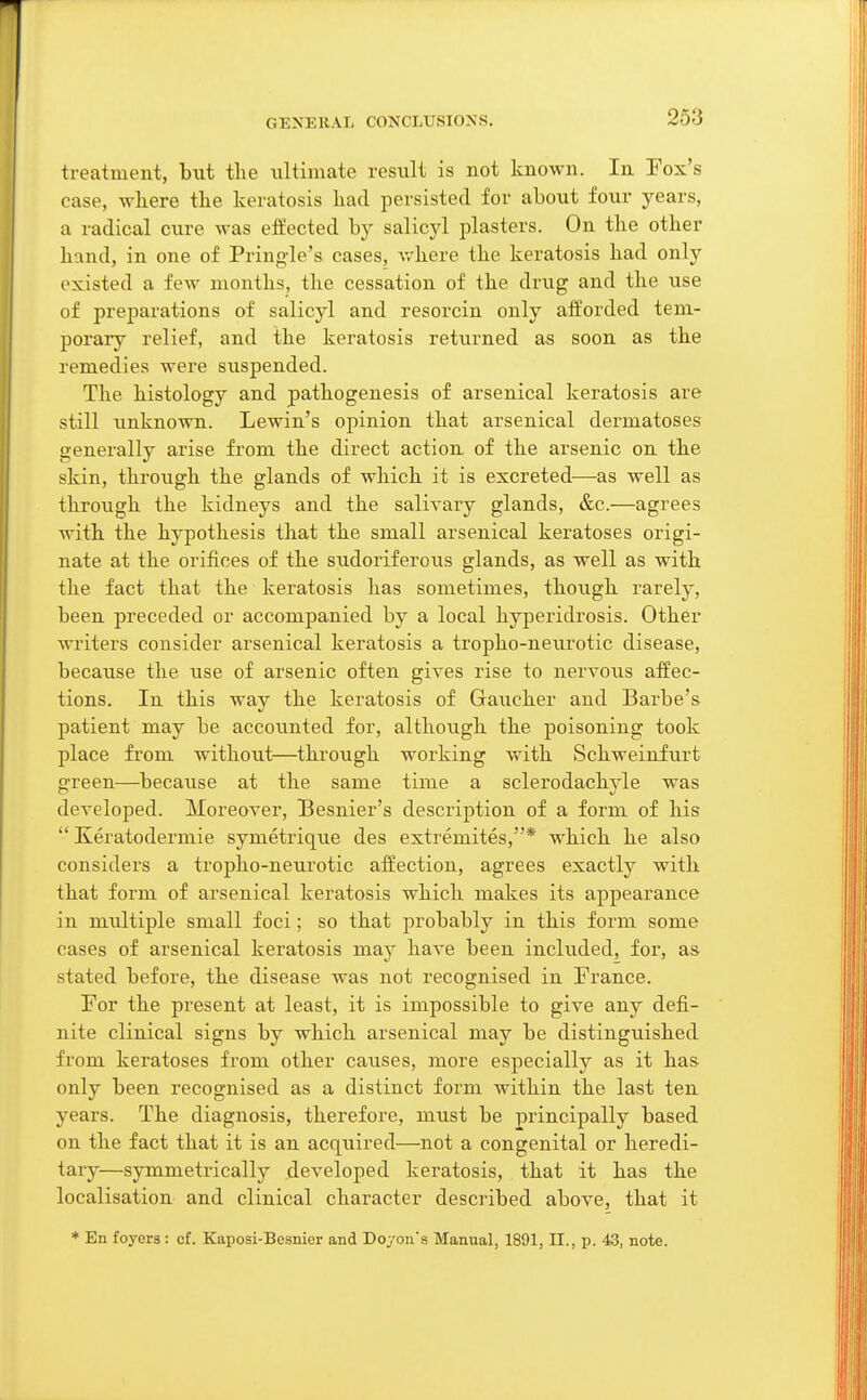 GKNKRAL CONCLUSIONS. treatment, but the ultimate result is not known. In Fox's case, where the keratosis had persisted for about four years, a radical cure was effected by salicyl plasters. On the other hand, in one of Pringle's cases, where the keratosis had only existed a few months, the cessation of the drug and the use of preparations of salicyl and resoi'cin only afforded tem- porary relief, and the keratosis returned as soon as the remedies were suspended. The histology and pathogenesis of arsenical keratosis are still unknown. Lewin's opinion that arsenical dermatoses generally arise from the direct action of the arsenic on the skin, through the glands of which it is excreted—as well as through the kidneys and the salivary glands, &c.—agrees with the hypothesis that the small arsenical keratoses origi- nate at the orifices of the sudoriferous glands, as well as with the fact that the keratosis has sometimes, though rarely, been preceded or accompanied by a local hyperidrosis. Other writers consider arsenical keratosis a tropho-neurotic disease, because the use of arsenic often gives rise to nervous affec- tions. In this way the keratosis of Gaucher and Barbe's patient may be accounted for, although the poisoning took place from without—through working with Schweinfurt green—because at the same time a sclerodachyle was developed. Moreover, Besnier's description of a form of his  Keratodermie symetrique des extremites,* which he also considers a tropho-neurotic affection, agrees exactly with that form of arsenical keratosis which makes its appearance in multiple small foci; so that probably in this form some cases of arsenical keratosis may have been included, for, as stated before, the disease was not recognised in France. For the present at least, it is impossible to give any defi- nite clinical signs by which arsenical may be distinguished from keratoses from other causes, more especially as it has only been recognised as a distinct form within the last ten years. The diagnosis, therefore, must be principally based on the fact that it is an acquired—not a congenital or heredi- tary—symmetrically developed keratosis, that it has the localisation and clinical character described above, that it * En foyers: cf. Kaposi-Besnier and Doyons Manual, 1891, II., p. 43, note.