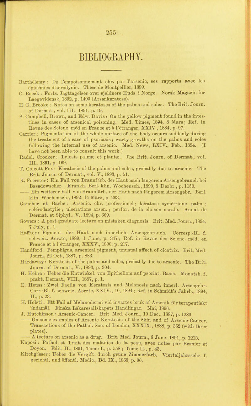 BIBLIOGRAPHY. Barthe'lemy: De l'empoisonnement chr. par l'arsenic, ses rapports avec les e'pidc'mies d'acrodynie. These de Montpellier, 1889. C. Boeck : Forts. Jagttagelser over sjeldnere Huds. i Norge. Norsk Magazin for Laegevidensic, 1892, p. 1403 (Arsenkeratose). H. G. Brooke : Notes on some keratoses of the palms and soles. The Brit. Journ. of Dermat., vol. III., 1891, p. 19. P. Campbell, Brown, and Edw. Davis : On the yellow pigment found in the intes- tines in cases of arsenical poisoning. Med. Times, 1894, 8 Mars; Ref. in Revue des Scienc. me'd en France et a l'e'tranger, XXIV., 1884, p. 97. Carrier : Pigmentation of the whole surface of the body occurs suddenly during the treatment of a case of psoriasis ; warty growths on the palms and soles following the internal use of arsenic. Med. News, LXIV., Feb., 1894. (I have not been able to consult this work.) Radcl. Crocker: Tylosis palmas et plantar. The Brit. Journ. of Dermat., vol. m.. 1891, p. 169. T. Colcott Fox: Keratosis of the palms and soles, probably due to arsenic. The Brit. Journ. of Dermat., vol. V., 1893, p. 51. R. Foerster: Ein Fall von Braunf arb. der Haut nach langerem Arsengebrauch bei Basedowscher. Krankh. Berl. klin. Wochensch., 1890, 8 Dezbr., p. 1150. Ein weiterer Fall von Braunf arb. der Haut nach langerem Arsengebr. Berl. klin. Wochensch., 1892, 14 Marz, p. 263. Gaucher et Barbe: Arsenic, chr. professional; ke'ratose syme'trique palm. ; scle'rodactylie; ulcerations arsen.; perfor. de la cloison nasale. Annal. de Dermat. et Siphyl., V., 1894, p. 669. Gowers : A post-graduate lecture on mistaken diagnosis. Brit. Med. Journ., 1894, 7 July, p. 1. Haffter: Pigment, der Haut nach innerlich. Arsengebrauch. Corresp.-Bl. f. schweiz. Aerzte, 1889, 1 June, p. 347; Ref. in Revue des Scienc. me'd. en France et a l'e'tranger, XXXV., 1890, p. 217. Handford : Pemphigus, arsenical pigment, unusual affect, of cicatrix. Brit. Mod. Journ., 22 Oct., 1887, p. 883. Hardaway: Keratosis of the palms and soles, probably due to arsenic. The Brit. Journ. of Dermat., V., 1893, p. 304. H. Hebra : Ueber die Entwickel. von Epitheliom auf psoriat. Basis. Monatsh. f. prakt. Dermat., VIII., 1887, p. 1. E. Heuss: Zwei Faelle von Keratosis und Melanosis nach innerl. Arsengebr. Corr.-Bl. f. schweiz. Aerzte, XXIV., 10, 1894 ; Ref. in Schmidt's Jahrb., 1894, II., p. 23. H. Holsti : Ett Fall af Melanodermi vid invartes bruk af Arsenik for terapeutiskt andamal. Finska Lakaresilllskapets Handlingar. Mai, 1896. J. Hutchinson: Arsenic-Cancer. Brit. Med. Journ., 10 Dec, 1887, p. 1280 On some examples of Arsenic-Keratosis of the Skin and of Arsenic-Cancer. Transactions of the Pathol. Soc. of London, XXXIX., 1888, p. 352 (with three plates). A lecture on arsenic as a drug. Brit. Med. Journ., 6 June, 1891, p. 1213. Kaposi: Pathol, et Trait, des maladies de la peau, avec notes par Besnier et Doyon. Edit. II., 1891, Tome I., p. 558 ; Tome II., p. 43. Kirchgasser: Ueber die Vorgift. durch grilne Zimmerfarb. Vierteljahrsschr. f. gerichtl. und offontl. Medic, Bd. IX., 1868, p. 96.