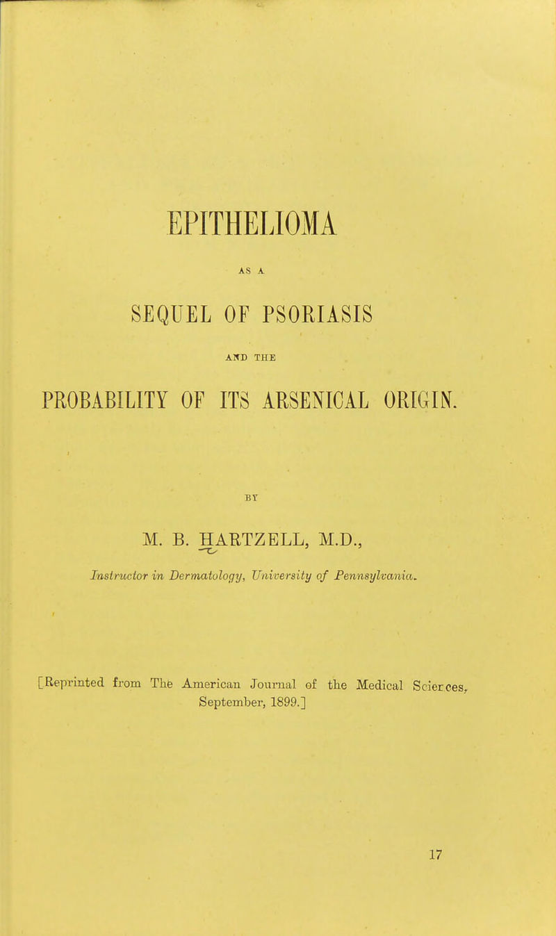 EPITHELIOMA AS A SEQUEL OF PSORIASIS AND THE PROBABILITY OF ITS ARSENICAL ORIGIN. BY M. B. HARTZELL, M.D., —C- Insirucior in Dermatology, University of Pennsylvania, [Reprinted from The American Journal of the Medical Scierces. September, 1899.] 17