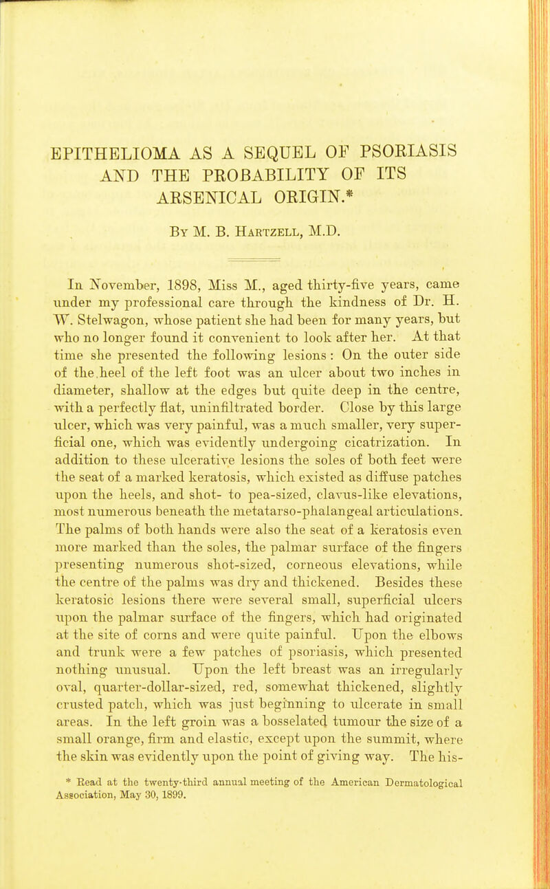 EPITHELIOMA AS A SEQUEL OF PSORIASIS AND THE PROBABILITY OF ITS ARSENICAL ORIGIN * By M. B. Hartzell, M.D. In November, 1898, Miss M., aged thirty-five years, carae under my professional care through the kindness of Dr. H. W. Stelwagon, whose patient she had been for many years, but who no longer found it convenient to look after her. At that time she presented the following lesions : On the outer side of the.heel of the left foot was an ulcer about two inches in diameter, shallow at the edges but qiiite deep in the centre, with a perfectly flat, uninfiltrated border. Close by this large ulcer, which was very painful, was a much smaller, very super- ficial one, which was evidently undergoing cicatrization. In addition to these ulcerative lesions the soles of both feet were the seat of a marked keratosis, which existed as diffuse patches upon the heels, and shot- to pea-sized, clavus-like elevations, most numerous beneath the metatarso-phalangeai articulations. The palms of both hands were also the seat of a keratosis even more marked than the soles, the palmar surface of the fingers presenting numerous shot-sized, corneous elevations, while the centre of the palms was dry and thickened. Besides these keratosic lesions there were several small, superficial ulcers upon the palmar surface of the fingers, which had originated at the site of corns and were quite painful. Upon the elbows and trunk were a few patches of psoriasis, which presented nothing unusual. Upon the left breast was an irregularly oval, quarter-dollar-sized, red, somewhat thickened, slightly crusted patch, which was just beginning to ulcerate in small areas. In the left groin was a bosselatecl tumour the size of a small orange, firm and elastic, except upon the summit, where the skin was evidently upon the point of giving way. The his- * Eead at the twenty-third annual meeting of the American Dermatological Association, May 30, 1899.