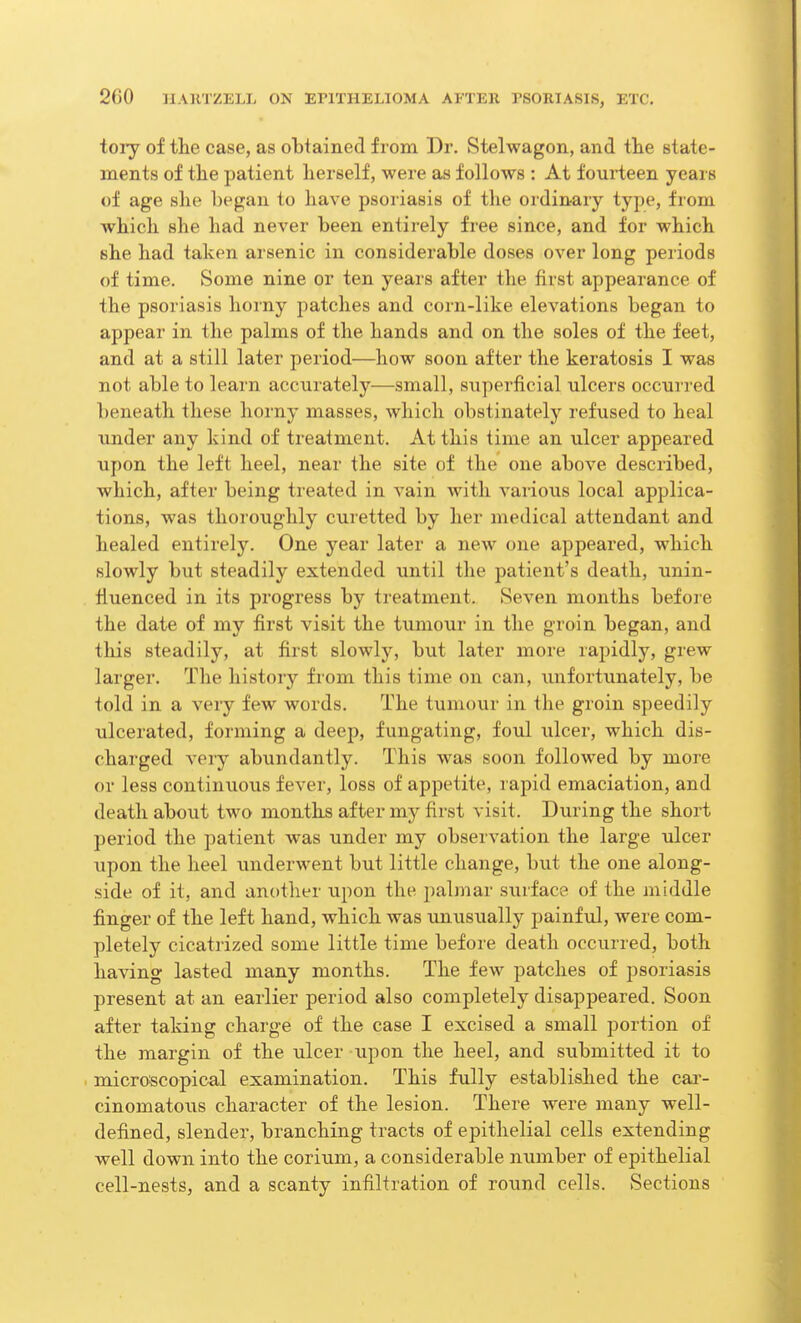 toiy of tlie case, as obtained from Dr. Stelwagon, and the state- ments of the patient herself, were as follows : At fourteen years of age she began to have psoriasis of the ordinary type, from which she had never been entirely free since, and for which she had taken arsenic in considerable doses over long periods of time. Some nine or ten years after the first appearance of the psoriasis horny patches and corn-like elevations began to appear in the palms of the hands and on the soles of the feet, and at a still later period—how soon after the keratosis I was not able to learn accurately—small, superficial ulcers occurred beneath these horny masses, which obstinately refused to heal under any kind of treatment. At this time an ulcer appeared upon the left heel, near the site of the one above described, which, after being treated in vain with various local applica- tions, was thoroughly curetted by her medical attendant and healed entirely. One year later a new one appeared, which slowly but steadily extended until the patient's death, unin- fluenced in its progress by treatment. Seven months before the date of my first visit the tumour in the groin began, and this steadily, at first slowly, but later more rapidly, grew larger. The history from this time on can, unfortunately, be told in a very few words. The tumour in the groin speedily ulcerated, forming a deep, fungating, foul ulcer, which dis- charged very abundantly. This was soon followed by more or less continuous fever, loss of appetite, rapid emaciation, and death about two months after my first visit. During the short period the patient was under my observation the large ulcer upon the heel underwent but little change, but the one along- side of it, and another upon the palmar surface of the middle finger of the left hand, which was unusually painful, were com- pletely cicatrized some little time before death occurred, both having lasted many months. The few patches of psoriasis present at an earlier period also completely disappeared. Soon after taking charge of the case I excised a small portion of the margin of the ulcer xipon the heel, and submitted it to microscopical examination. This fully established the car- cinomatous character of the lesion. There were many well- defined, slender, branching tracts of epithelial cells extending well down into the corium, a considerable number of epithelial cell-nests, and a scanty infiltration of round cells. Sections