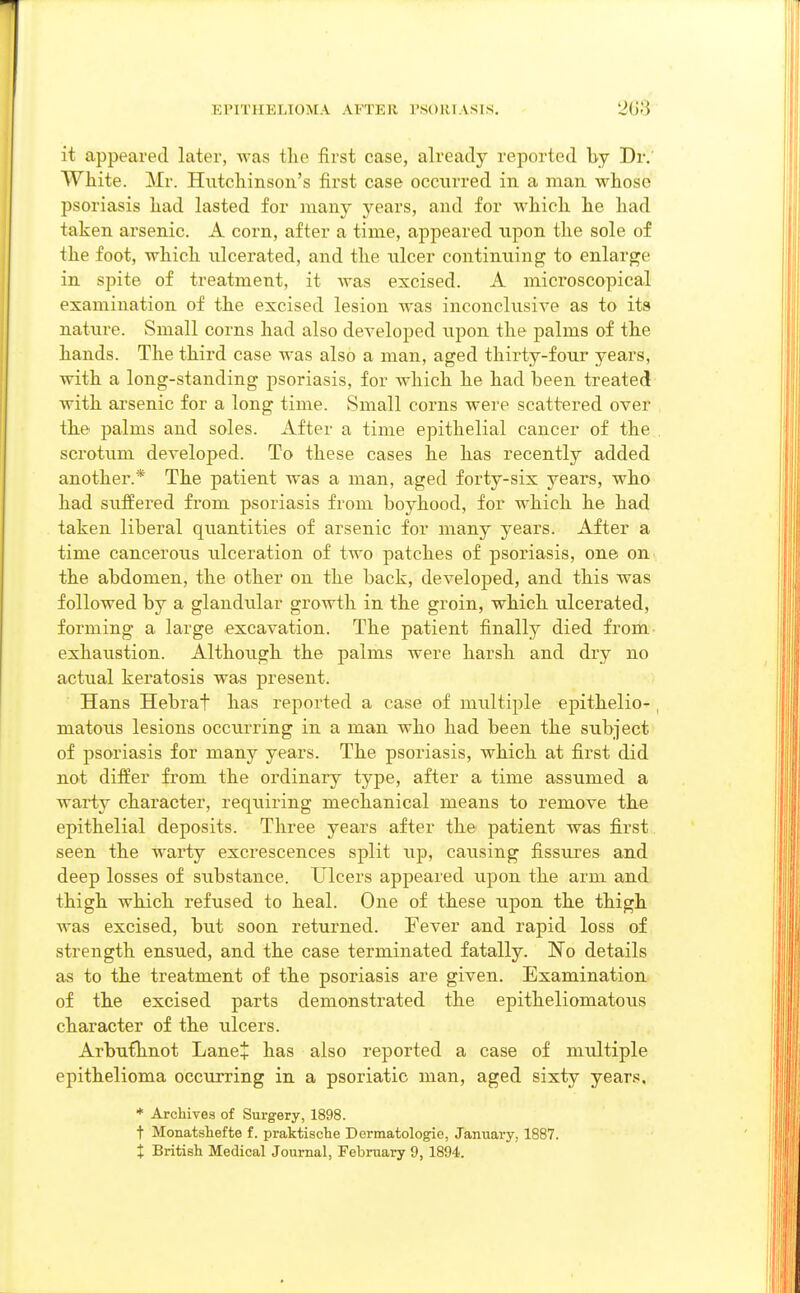 it appeared later, was tlie first case, already reported by Dr. White. Mr. Hutchinson's first case occurred in a man whose psoriasis had lasted for many years, and for which he had taken arsenic. A corn, after a time, appeared upon the sole of the foot, which ulcerated, and the ulcer continuing to enlarge in spite of treatment, it was excised. A microscopical examination of the excised lesion was inconclusive as to its nature. Small corns had also developed upon the palms of the hands. The third case was also a man, aged thirty-four years, with a long-standing psoriasis, for which he had been treated Avith arsenic for a long time. Small corns were scattered over the palms and soles. After a time epithelial cancer of the . scrotum developed. To these cases he has recently added another.* The patient was a man, aged forty-six years, who had suffered from psoriasis from boyhood, for which he had taken liberal quantities of arsenic for many years. After a time cancerous ulceration of two patches of psoriasis, one on the abdomen, the other on the back, developed, and this was followed by a glandular growth in the groin, which ulcerated, forming a large excavation. The patient finally died from exhaustion. Although the palms were harsh and dry no actual keratosis was present. Hans Hebrat has reported a case of multiple epithelio- , matous lesions occurring in a man who had been the subject of psoriasis for many years. The psoriasis, which at first did not differ from the ordinary type, after a time assumed a warty character, requiring mechanical means to remove the epithelial deposits. Three years after the patient was first seen the warty excrescences split up, causing fissures and deep losses of substance. Ulcers appeared upon the arm and thigh which refused to heal. One of these upon the thigh was excised, but soon returned. Fever and rapid loss of strength ensued, and the case terminated fatally. ~No details as to the treatment of the psoriasis are given. Examination of the excised parts demonstrated the epitheliomatous character of the ulcers. Arbufhnot Lane+ has also reported a case of multiple epithelioma occurring in a psoriatic man, aged sixty years. * Archives of Surgery, 1898. t Monatshefte f. praktische Dermatologie, January, 1887.